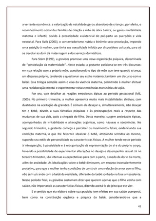 a vertente econômica: a valorização da natalidade gerou abandono de crianças, por efeito, o
reconhecimento social das famílias de criação e mão de obra barata; ou gerou mortalidade
materna e infantil, devido à precariedade assistencial do pré-parto ao puerpério e vida
neonatal. Para Ávila (2003), o conservadorismo nutriu o binômio sexo-procriação, impondo
uma sujeição à mulher, que tinha sua sexualidade inibida por dispositivos culturais, para só
se devotar ao dom da maternagem e dos serviços domésticos.
       Para Stern (1997), a gravidez promove uma nova organização psíquica, denominada
de “constelação da maternidade”. Neste estado, a gestante posiciona-se em três discursos:
em sua relação com a própria mãe, questionando o tipo de mãe que teve quando criança;
um discurso próprio, tendendo a questionar seu estilo materno; também um discurso com o
bebê. Essa trilogia compõe assim o eixo da vivência materna, permitindo à mulher efetuar
uma reelaboração mental e experimentar novas tendências transitórias de ação.
       Por ora, vale detalhar as reações emocionais típicas ao período gestacional (MS,
2005). No primeiro trimestre, a mulher apresenta muito mais instabilidades afetivas, com
dualidades na aceitação da gravidez. É comum ela desejar e, simultaneamente, não desejar
ter o bebê, devido a suas fantasias psíquicas e às preocupações reais a respeito das
mudanças de sua vida, após a chegada do filho. Desta maneira, surgem ansiedades típicas,
acompanhadas de irritabilidade e alterações orgânicas, como náuseas e sonolências. No
segundo trimestre, a gestante começa a perceber os movimentos fetais, evidenciando sua
condição materna, o que lhe favorece idealizar o bebê, atribuindo sentidos ao mesmo,
supondo seu estilo de personalidade ou características físicas. A mulher tende neste período
à introspecção, à passividade e à reorganização da representação de si e do próprio corpo,
havendo a possibilidade de experimentar alterações no desejo e desempenho sexual. Já no
terceiro trimestre, são intensas as expectativas para com o parto, o medo da dor e da morte,
além de ansiedade. As idealizações sobre o bebê diminuem, um recurso inconscientemente
protetivo, para que a mulher tenha condições de construir uma relação de amor com o filho,
não se frustrando com o bebê da realidade, diferente do bebê sonhado na fase antecedente.
Nesse período final, as grávidas costumam dizer que querem apenas que o filho venha com
saúde, não importando as características físicas, dizendo aceitá-lo do jeito que ele vier.
       E o sentido que ela elabora sobre sua gravidez tem efeitos em sua saúde puerperal,
bem como na constituição orgânica e psíquica do bebê, considerando-se que a

                                                                                             41
 