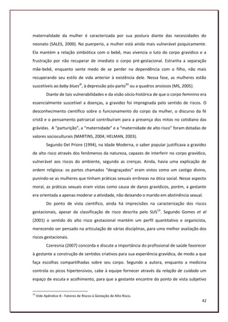 maternalidade da mulher é caracterizada por sua postura diante das necessidades do
neonato (SALES, 2000). No puerperio, a mulher está ainda mais vulnerável psiquicamente.
Ela mantém a relação simbiótica com o bebê, mas vivencia o luto do corpo gravídico e a
frustração por não recuperar de imediato o corpo pré-gestacional. Estranha a separação
mãe-bebê, enquanto sente medo de se perder na dependência com o filho, não mais
recuperando seu estilo de vida anterior à existência dele. Nessa fase, as mulheres estão
suscetíveis ao baby bluesXI, à depressão pós-partoXII ou a quadros ansiosos (MS, 2005).
           Diante de tais vulnerabilidades e da visão sócio-histórica de que o corpo feminino era
essencialmente suscetível a doenças, a gravidez foi impregnada pelo sentido de riscos. O
desconhecimento científico sobre o funcionamento do corpo da mulher, o discurso da fé
cristã e o pensamento patriarcal contribuíram para a presença dos mitos no cotidiano das
grávidas. A “parturição”, a “maternidade” e a “maternidade de alto risco” foram dotadas de
valores socioculturais (MARTINS, 2004; HELMAN, 2003).
           Segundo Del Priore (1994), na Idade Moderna, o saber popular justificava a gravidez
de alto risco através dos fenômenos da natureza, capazes de interferir no corpo gravídico,
vulnerável aos riscos do ambiente, segundo as crenças. Ainda, havia uma explicação de
ordem religiosa: os partos chamados “desgraçados” eram vistos como um castigo divino,
punindo-se as mulheres que tinham práticas sexuais errôneas na ótica social. Nesse aspecto
moral, as práticas sexuais eram vistas como causa de danos gravídicos, porém, a gestante
era orientada a apenas moderar a atividade, não deixando o marido em abstinência sexual.
           Do ponto de vista científico, ainda há imprecisões na caracterização dos riscos
gestacionais, apesar da classificação de risco descrita pelo SUS13. Segundo Gomes et al
(2001) o sentido do alto risco gestacional mantém um perfil quantitativo e organicista,
merecendo ser pensado na articulação de várias disciplinas, para uma melhor avaliação dos
riscos gestacionais.
           Czeresnia (2007) concorda e discute a importância do profissional de saúde favorecer
à gestante a construção de sentidos criativos para sua experiência gravídica, de modo a que
faça escolhas compartilhadas sobre seu corpo. Segundo a autora, enquanto a medicina
controla os picos hipertensivos, cabe à equipe fornecer através da relação de cuidado um
espaço de escuta e acolhimento, para que a gestante encontre do ponto de vista subjetivo


13
     Vide Apêndice A - Fatores de Riscos à Gestação de Alto Risco.
                                                                                              42
 