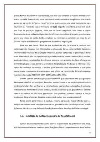 outras formas de enfrentar sua realidade, que não seja correndo o risco de morrer ou de
matar seu bebê. Do contrário, evitar os riscos de modo autoritário e organicista é incorrer o
perigo de agravá-lo. Se “correr riscos” servir ao sujeito como uma saída inconsciente para
lidar com sua realidade, seja ao menos na condição de ganho secundário, o risco tem assim
um fator de proteção subjetiva, ainda que de forma prejudicial. Pois, livrar o sujeito
bruscamente dessa saída psicológica, sem lhe oferecer alternativas, é também uma forma de
piorar seu estado de saúde. Então, erradicar ou minimizar as condições de risco de um
usuário requer procedimentos que permitam estabelecer negociações.
       Para isso, vale tomar ciência de que a grávida de alto risco tende a construir uma
autoimagem de fracasso, com dificuldades na elaboração de sua maternalidade. Apresenta
intensificada dificuldade de adaptação emocional, quando comparada às gestantes de baixo
risco. O estado de alto risco gestacional suscita fantasias de morte e destruição na mulher,
podendo indicar complicações de estrutura psíquica, com prejuízo dos laços afetivos nos
diferentes grupos sociais, como na vivência da hospitalização. Ainda que a internação seja
vetor dos cuidados obstétricos, a mulher pode tomá-lo como estressante, o que pode
comprometer o processo de maternagem, por efeito, na constituição do bebê enquanto
sujeito em formação (TEDESCO, 1997; COSTA, 2002; ZEN, 2006).
       Sittner, DeFrain e Hudson (2005) acrescentaram que o estado de alto risco gravídico
tanto pode interferir no psiquismo da mulher, quanto provocar um impacto psicossocial na
dinâmica familiar. Eles verificaram a vulnerabilidade das famílias a alterações de conduta,
indicadoras do momento de crise e estresse, devido ao sentido que o grupo familiar constrói
acerca da vivência do alto risco gestacional. Esse problema somente acentua a função
mediadora dos profissionais de saúde na atenção à mulher e ao seu campo social.
       Sendo assim, para finalizar o capítulo, importa aprofundar nossa reflexão sobre a
relação de cuidado entre a equipe de saúde e a gestante de alto risco hospitalizada, dando
ênfase ao fato do processo de hospitalização já ser um fator de vulnerabilidade emocional.


       1.7. A relação de cuidado no cenário de hospitalização


       Apesar dos esclarecimentos acima sobre a subjetividade da gestante de alto risco,
não foram encontradas na literatura especificações sobre os comportamentos desta mulher

                                                                                             43
 