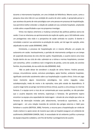 durante o internamento hospitalar, em uma Unidade de Referência. Mesmo assim, como a
pesquisa situa esta mãe em sua condição de usuária do setor saúde, é apropriado pensar o
que acontece do ponto de vista psicológico com uma pessoa em processo de hospitalização.
Isso permitirá melhor entender a relação de cuidado em seu contexto hospitalar, ampliando
a visão sobre a especificidade a que nos propomos investigar.
        Vimos nos tópicos anteriores a mudança conceitual das políticas públicas acerca da
saúde. E isso se relacionou ao aprimoramento da noção de sujeito, que o SUS defende como
um protagonista: esta visão é a perspectiva de saúde centrada no usuário. O doente é
convidado a exercer sua autonomia na produção de saúde, sair do lugar de sujeição, antes
adjudicado no setor saúde (ROMANO, 1999).
        Entretanto, o processo de hospitalização em si mesmo dificulta um projeto de
autonomia em saúde. Inevitavelmente, o período de internamento configura-se um tempo
de suspensão desconexo do ciclo vital do sujeito. Hospitalizado, o usuário exerce uma nova
função dentro de seu ciclo de vida: submeter-se a rotinas e normas hospitalares, conviver
com estranhos, sofrer a evidência real e imaginária de perdas, como da saúde, do convívio
familiar, da privacidade, do seu estilo de vida (ROMANO, ibid).
        Não se pode deixar de considerar a atuação de vários fatores: história pessoal,
crenças, circunstâncias sociais, estrutura psicológica, apoio familiar, ambiente hospitalar,
significado construído socialmente sobre sua hospitalização e quadro clínico. Entra em jogo
nesse    momento     alguns   mecanismos     psicológicos,   tais   como:   negação;   culpa;
autodepreciação; medo de morte e de represália; raiva pelo estado de dependência. O
usuário reage tanto ao perigo real (intercorrência clínica), quanto a uma ameaça no nível da
fantasia. E a equipe corre o risco de ser contaminada por essas questões, se não perceber
que o usuário deposita nela temores, esperanças e fantasias. Ele geralmente espera
encontrar na equipe uma capacidade de maternagem – através de uma relação que alivie as
fantasias de destruição incitadas pelo adoecimento, tornando-as suportáveis-, ou de
paternagem - em uma relação investida de controle dos perigos externos e hábil para
fortalecer o usuário (BOTEGA, 2006). Portanto, o recurso para a hospitalização ser vivida de
modo criativo é o apoio social, de maneira que cabe ao hospital assegurar um ambiente de
acolhimento (ANGERAMI-CAMON, ibid). A necessidade de tal ambiente justifica a presença
da equipe enquanto cuidadora, com fins de facilitar o protagonismo do usuário.

                                                                                          44
 
