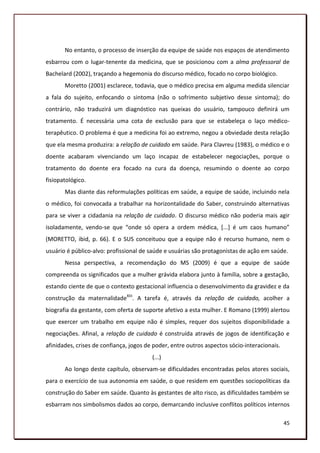 No entanto, o processo de inserção da equipe de saúde nos espaços de atendimento
esbarrou com o lugar-tenente da medicina, que se posicionou com a alma professoral de
Bachelard (2002), traçando a hegemonia do discurso médico, focado no corpo biológico.
       Moretto (2001) esclarece, todavia, que o médico precisa em alguma medida silenciar
a fala do sujeito, enfocando o sintoma (não o sofrimento subjetivo desse sintoma); do
contrário, não traduzirá um diagnóstico nas queixas do usuário, tampouco definirá um
tratamento. É necessária uma cota de exclusão para que se estabeleça o laço médico-
terapêutico. O problema é que a medicina foi ao extremo, negou a obviedade desta relação
que ela mesma produzira: a relação de cuidado em saúde. Para Clavreu (1983), o médico e o
doente acabaram vivenciando um laço incapaz de estabelecer negociações, porque o
tratamento do doente era focado na cura da doença, resumindo o doente ao corpo
fisiopatológico.
       Mas diante das reformulações políticas em saúde, a equipe de saúde, incluindo nela
o médico, foi convocada a trabalhar na horizontalidade do Saber, construindo alternativas
para se viver a cidadania na relação de cuidado. O discurso médico não poderia mais agir
isoladamente, vendo-se que “onde só opera a ordem médica, *...+ é um caos humano”
(MORETTO, ibid, p. 66). E o SUS conceituou que a equipe não é recurso humano, nem o
usuário é público-alvo: profissional de saúde e usuárias são protagonistas de ação em saúde.
       Nessa perspectiva, a recomendação do MS (2009) é que a equipe de saúde
compreenda os significados que a mulher grávida elabora junto à família, sobre a gestação,
estando ciente de que o contexto gestacional influencia o desenvolvimento da gravidez e da
construção da maternalidadeXIII. A tarefa é, através da relação de cuidado, acolher a
biografia da gestante, com oferta de suporte afetivo a esta mulher. E Romano (1999) alertou
que exercer um trabalho em equipe não é simples, requer dos sujeitos disponibilidade a
negociações. Afinal, a relação de cuidado é construída através de jogos de identificação e
afinidades, crises de confiança, jogos de poder, entre outros aspectos sócio-interacionais.
                                         (...)
       Ao longo deste capítulo, observam-se dificuldades encontradas pelos atores sociais,
para o exercício de sua autonomia em saúde, o que residem em questões sociopolíticas da
construção do Saber em saúde. Quanto às gestantes de alto risco, as dificuldades também se
esbarram nos simbolismos dados ao corpo, demarcando inclusive conflitos políticos internos

                                                                                              45
 
