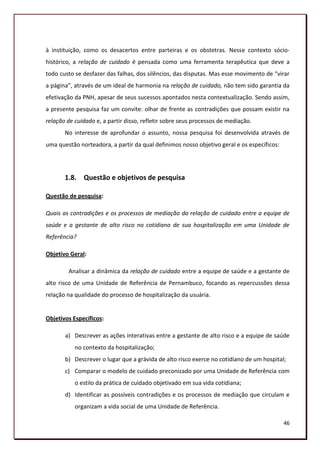 à instituição, como os desacertos entre parteiras e os obstetras. Nesse contexto sócio-
histórico, a relação de cuidado é pensada como uma ferramenta terapêutica que deve a
todo custo se desfazer das falhas, dos silêncios, das disputas. Mas esse movimento de “virar
a página”, através de um ideal de harmonia na relação de cuidado, não tem sido garantia da
efetivação da PNH, apesar de seus sucessos apontados nesta contextualização. Sendo assim,
a presente pesquisa faz um convite: olhar de frente as contradições que possam existir na
relação de cuidado e, a partir disso, refletir sobre seus processos de mediação.
       No interesse de aprofundar o assunto, nossa pesquisa foi desenvolvida através de
uma questão norteadora, a partir da qual definimos nosso objetivo geral e os específicos:




       1.8. Questão e objetivos de pesquisa

Questão de pesquisa:

Quais as contradições e os processos de mediação da relação de cuidado entre a equipe de
saúde e a gestante de alto risco no cotidiano de sua hospitalização em uma Unidade de
Referência?

Objetivo Geral:

        Analisar a dinâmica da relação de cuidado entre a equipe de saúde e a gestante de
alto risco de uma Unidade de Referência de Pernambuco, focando as repercussões dessa
relação na qualidade do processo de hospitalização da usuária.


Objetivos Específicos:

       a) Descrever as ações interativas entre a gestante de alto risco e a equipe de saúde
           no contexto da hospitalização;
       b) Descrever o lugar que a grávida de alto risco exerce no cotidiano de um hospital;
       c) Comparar o modelo de cuidado preconizado por uma Unidade de Referência com
           o estilo da prática de cuidado objetivado em sua vida cotidiana;
       d) Identificar as possíveis contradições e os processos de mediação que circulam e
           organizam a vida social de uma Unidade de Referência.

                                                                                            46
 