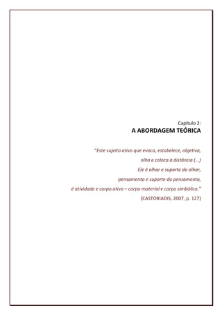 Capítulo 2:
                             A ABORDAGEM TEÓRICA

           “Este sujeito ativo que evoca, estabelece, objetiva,
                                 olha e coloca à distância (...)
                                Ele é olhar e suporte do olhar,
                      pensamento e suporte do pensamento,
é atividade e corpo ativo – corpo material e corpo simbólico.”
                                 (CASTORIADIS, 2007, p. 127)




                                                             47
 
