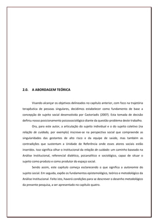 2.0. A ABORDAGEM TEÓRICA


       Visando alcançar os objetivos delineados no capítulo anterior, com foco na trajetória
terapêutica de pessoas singulares, decidimos estabelecer como fundamento de base a
concepção de sujeito social desenvolvida por Castoriadis (2007). Esta tomada de decisão
definiu nosso posicionamento psicossociológico diante da questão-problema deste trabalho.
       Ora, para este autor, a articulação do sujeito individual e o do sujeito coletivo (na
relação de cuidado, por exemplo) inscreve-se na perspectiva social que compreende as
singularidades das gestantes de alto risco e da equipe de saúde, mas também as
contradições que sustentam a Unidade de Referência onde esses atores sociais estão
inseridos. Isso significa olhar o institucional da relação de cuidado: um caminho baseado na
Análise Institucional, referencial dialético, psicanalítico e sociológico, capaz de situar o
sujeito como produto e como produtor do espaço social.
       Sendo assim, este capítulo começa esclarecendo o que significa a autonomia do
sujeito social. Em seguida, expõe os fundamentos epistemológico, teórico e metodológico da
Análise Institucional. Feito isto, haverá condições para se descrever o desenho metodológico
da presente pesquisa, a ser apresentado no capítulo quatro.




                                                                                         48
 