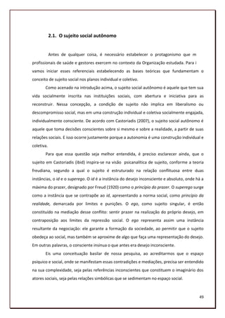2.1. O sujeito social autônomo


            Antes de qualquer coisa, é necessário estabelecer o protagonismo que mães,
profissionais de saúde e gestores exercem no contexto da Organização estudada. Para isso,
vamos iniciar esses referenciais estabelecendo as bases teóricas que fundamentam o
conceito de sujeito social nos planos individual e coletivo.
       Como acenado na introdução acima, o sujeito social autônomo é aquele que tem sua
vida socialmente inscrita nas instituições sociais, com abertura e iniciativa para as
reconstruir. Nessa concepção, a condição de sujeito não implica em liberalismo ou
descompromisso social, mas em uma construção individual e coletiva socialmente engajada,
individualmente consciente. De acordo com Castoriadis (2007), o sujeito social autônomo é
aquele que toma decisões conscientes sobre si mesmo e sobre a realidade, a partir de suas
relações sociais. E isso ocorre justamente porque a autonomia é uma construção individual e
coletiva.
       Para que essa questão seja melhor entendida, é preciso esclarecer ainda, que o
sujeito em Castoriadis (ibid) inspira-se na visão psicanalítica de sujeito, conforme a teoria
freudiana, segundo a qual o sujeito é estruturado na relação conflituosa entre duas
instâncias, o id e o superego. O id é a instância do desejo inconsciente e absoluto, onde há a
máxima do prazer, designado por Freud (1920) como o princípio do prazer. O superego surge
como a instância que se contrapõe ao id, apresentando a norma social, como princípio da
realidade, demarcada por limites e punições. O ego, como sujeito singular, é então
constituído na mediação desse conflito: sentir prazer na realização do próprio desejo, em
contraposição aos limites da repressão social. O ego representa assim uma instância
resultante da negociação: ele garante a formação da sociedade, ao permitir que o sujeito
obedeça ao social, mas também se aproxime de algo que faça uma representação do desejo.
Em outras palavras, o consciente insinua o que antes era desejo inconsciente.
       Eis uma conceituação basilar de nossa pesquisa, ao acreditarmos que o espaço
psíquico e social, onde se manifestam essas contradições e mediações, precisa ser entendido
na sua complexidade, seja pelas referências inconscientes que constituem o imaginário dos
atores sociais, seja pelas relações simbólicas que se sedimentam no espaço social.



                                                                                           49
 