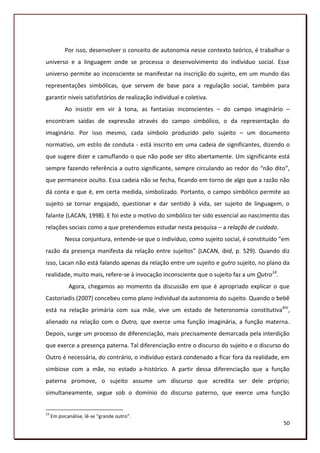 Por isso, desenvolver o conceito de autonomia nesse contexto teórico, é trabalhar o
universo e a linguagem onde se processa o desenvolvimento do indivíduo social. Esse
universo permite ao inconsciente se manifestar na inscrição do sujeito, em um mundo das
representações simbólicas, que servem de base para a regulação social, também para
garantir níveis satisfatórios de realização individual e coletiva.
           Ao insistir em vir à tona, as fantasias inconscientes – do campo imaginário –
encontram saídas de expressão através do campo simbólico, o da representação do
imaginário. Por isso mesmo, cada símbolo produzido pelo sujeito – um documento
normativo, um estilo de conduta - está inscrito em uma cadeia de significantes, dizendo o
que sugere dizer e camuflando o que não pode ser dito abertamente. Um significante está
sempre fazendo referência a outro significante, sempre circulando ao redor do “não dito”,
que permanece oculto. Essa cadeia não se fecha, ficando em torno de algo que a razão não
dá conta e que é, em certa medida, simbolizado. Portanto, o campo simbólico permite ao
sujeito se tornar engajado, questionar e dar sentido à vida, ser sujeito de linguagem, o
falante (LACAN, 1998). E foi este o motivo do simbólico ter sido essencial ao nascimento das
relações sociais como a que pretendemos estudar nesta pesquisa – a relação de cuidado.
           Nessa conjuntura, entende-se que o indivíduo, como sujeito social, é constituído “em
razão da presença manifesta da relação entre sujeitos” (LACAN, ibid, p. 529). Quando diz
isso, Lacan não está falando apenas da relação entre um sujeito e outro sujeito, no plano da
realidade, muito mais, refere-se à invocação inconsciente que o sujeito faz a um Outro14.
             Agora, chegamos ao momento da discussão em que é apropriado explicar o que
Castoriadis (2007) concebeu como plano individual da autonomia do sujeito. Quando o bebê
está na relação primária com sua mãe, vive um estado de heteronomia constitutivaXIV,
alienado na relação com o Outro, que exerce uma função imaginária, a função materna.
Depois, surge um processo de diferenciação, mais precisamente demarcada pela interdição
que exerce a presença paterna. Tal diferenciação entre o discurso do sujeito e o discurso do
Outro é necessária, do contrário, o indivíduo estará condenado a ficar fora da realidade, em
simbiose com a mãe, no estado a-histórico. A partir dessa diferenciação que a função
paterna promove, o sujeito assume um discurso que acredita ser dele próprio;
simultaneamente, segue sob o domínio do discurso paterno, que exerce uma função


14
     Em psicanálise, lê-se “grande outro”.
                                                                                            50
 