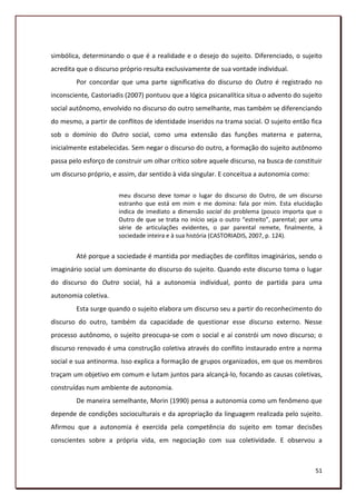 simbólica, determinando o que é a realidade e o desejo do sujeito. Diferenciado, o sujeito
acredita que o discurso próprio resulta exclusivamente de sua vontade individual.
        Por concordar que uma parte significativa do discurso do Outro é registrado no
inconsciente, Castoriadis (2007) pontuou que a lógica psicanalítica situa o advento do sujeito
social autônomo, envolvido no discurso do outro semelhante, mas também se diferenciando
do mesmo, a partir de conflitos de identidade inseridos na trama social. O sujeito então fica
sob o domínio do Outro social, como uma extensão das funções materna e paterna,
inicialmente estabelecidas. Sem negar o discurso do outro, a formação do sujeito autônomo
passa pelo esforço de construir um olhar crítico sobre aquele discurso, na busca de constituir
um discurso próprio, e assim, dar sentido à vida singular. E conceitua a autonomia como:

                       meu discurso deve tomar o lugar do discurso do Outro, de um discurso
                       estranho que está em mim e me domina: fala por mim. Esta elucidação
                       indica de imediato a dimensão social do problema (pouco importa que o
                       Outro de que se trata no início seja o outro “estreito”, parental; por uma
                       série de articulações evidentes, o par parental remete, finalmente, à
                       sociedade inteira e à sua história (CASTORIADIS, 2007, p. 124).


        Até porque a sociedade é mantida por mediações de conflitos imaginários, sendo o
imaginário social um dominante do discurso do sujeito. Quando este discurso toma o lugar
do discurso do Outro social, há a autonomia individual, ponto de partida para uma
autonomia coletiva.
        Esta surge quando o sujeito elabora um discurso seu a partir do reconhecimento do
discurso do outro, também da capacidade de questionar esse discurso externo. Nesse
processo autônomo, o sujeito preocupa-se com o social e aí constrói um novo discurso; o
discurso renovado é uma construção coletiva através do conflito instaurado entre a norma
social e sua antinorma. Isso explica a formação de grupos organizados, em que os membros
traçam um objetivo em comum e lutam juntos para alcançá-lo, focando as causas coletivas,
construídas num ambiente de autonomia.
        De maneira semelhante, Morin (1990) pensa a autonomia como um fenômeno que
depende de condições socioculturais e da apropriação da linguagem realizada pelo sujeito.
Afirmou que a autonomia é exercida pela competência do sujeito em tomar decisões
conscientes sobre a própria vida, em negociação com sua coletividade. E observou a



                                                                                              51
 