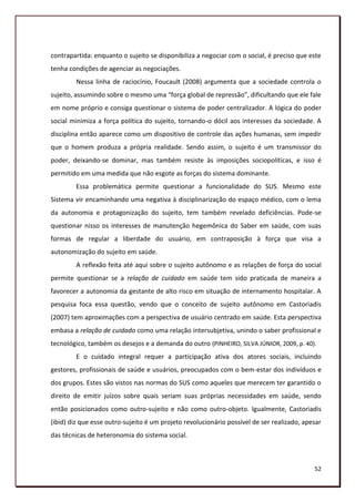 contrapartida: enquanto o sujeito se disponibiliza a negociar com o social, é preciso que este
tenha condições de agenciar as negociações.
        Nessa linha de raciocínio, Foucault (2008) argumenta que a sociedade controla o
sujeito, assumindo sobre o mesmo uma “força global de repressão”, dificultando que ele fale
em nome próprio e consiga questionar o sistema de poder centralizador. A lógica do poder
social minimiza a força política do sujeito, tornando-o dócil aos interesses da sociedade. A
disciplina então aparece como um dispositivo de controle das ações humanas, sem impedir
que o homem produza a própria realidade. Sendo assim, o sujeito é um transmissor do
poder, deixando-se dominar, mas também resiste às imposições sociopolíticas, e isso é
permitido em uma medida que não esgote as forças do sistema dominante.
        Essa problemática permite questionar a funcionalidade do SUS. Mesmo este
Sistema vir encaminhando uma negativa à disciplinarização do espaço médico, com o lema
da autonomia e protagonização do sujeito, tem também revelado deficiências. Pode-se
questionar nisso os interesses de manutenção hegemônica do Saber em saúde, com suas
formas de regular a liberdade do usuário, em contraposição à força que visa a
autonomização do sujeito em saúde.
        A reflexão feita até aqui sobre o sujeito autônomo e as relações de força do social
permite questionar se a relação de cuidado em saúde tem sido praticada de maneira a
favorecer a autonomia da gestante de alto risco em situação de internamento hospitalar. A
pesquisa foca essa questão, vendo que o conceito de sujeito autônomo em Castoriadis
(2007) tem aproximações com a perspectiva de usuário centrado em saúde. Esta perspectiva
embasa a relação de cuidado como uma relação intersubjetiva, unindo o saber profissional e
tecnológico, também os desejos e a demanda do outro (PINHEIRO, SILVA JÚNIOR, 2009, p. 40).
        E o cuidado integral requer a participação ativa dos atores sociais, incluindo
gestores, profissionais de saúde e usuários, preocupados com o bem-estar dos indivíduos e
dos grupos. Estes são vistos nas normas do SUS como aqueles que merecem ter garantido o
direito de emitir juízos sobre quais seriam suas próprias necessidades em saúde, sendo
então posicionados como outro-sujeito e não como outro-objeto. Igualmente, Castoriadis
(ibid) diz que esse outro-sujeito é um projeto revolucionário possível de ser realizado, apesar
das técnicas de heteronomia do sistema social.



                                                                                            52
 