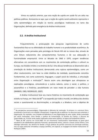 Vimos no capítulo anterior, que esta noção de sujeito em saúde foi um salto nas
políticas públicas. Acrescenta-se aqui, que a noção de sujeito social autônomo representa o
salto epistemológico em relação às teorias psicológicas tradicionais no ramo das
Organizações, definido pela emergência da Análise Institucional.



        2.2. A Análise Institucional


         Frequentemente, a preocupação das pesquisas organizacionais de cunho
funcionalista foca-se na efetividade do trabalho humano e na produtividade econômica. As
Organizações eram pensadas pela psicologia do Século XIX até os nossos dias, através de
uma leitura reducionista dos comportamentos humanos e de sua adequação à
funcionalidade empresarial. Entre as décadas de 1960 e 1970, surgem tendências
alternativas em consonância com os movimentos de contestação política e cultural na
Europa, nos Estados Unidos e na América do Sul. Uma dessas tendências se desenvolve sob a
orientação da Análise Institucional, demarcando uma ruptura epistemológica, como um
olhar revolucionário, com base na visão dialética da realidade, questionando conceitos
fundamentais, tais como autonomia, linguagem, o papel social do indivíduo, a articulação
entre Organização e instituição15. Nascia assim uma abordagem que ultrapassou as
explicações psicológicas, articulando-se a outros saberes, como o social, o político, o
psicanalítico e o histórico, possibilitando um novo modo de perceber a vida humana
(BARBIER, 1985; RODRIGUES, 2007).
        A Análise Institucional teve seu marco histórico no movimento de contestação que
eclodiu na França, em Maio de 6816 e se expandiu por todo o mundo, em defesa dos direitos
sociais e questionando as discriminações, a corrupção e a ditadura, com o objetivo de


15
   Na perspectiva psicossociológica, Organização é diferente de instituição. A primeira é a estrutura física,
envolvendo a burocracia e as relações interpessoais. A segunda são as políticas e os discursos que sustentam a
Organização. Por exemplo, uma Unidade de Referência é uma Organização do setor saúde, sendo sustentada
por várias instituições, como família, a política de humanização, os Direitos da Criança, o discurso da
maternidade, etc. As duas serão melhor explicadas ainda neste capítulo, no tópico do fundamento teórico.
16
   “Maio de 68” ocorreu em 22.03.1968. Foi um movimento revolucionário materializado na greve geral
estudantil e de trabalhadores operários franceses, aproximando etnias, culturas e classes sociais frente a uma
ideologia reformista. Seu declínio foi devido a forças políticas do partido comunista de orientação stalinista,
mas sua ação instituinte remodelou o espaço científico, em especial, as roupagens da Análise Institucional. Cf.
Rodrigues (2007).
                                                                                                            53
 