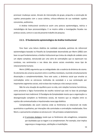 promover mudanças sociais. Através de intervenções de grupo, propunha a construção de
sujeitos preocupados com a causa coletiva, críticos-reflexivos de sua realidade: sujeitos
conscientes, autônomos.
       A Análise Institucional constitui-se assim uma postura epistemológica, teórica e
metodológica de base psicossociológica. E se mostra válida a investigações focadas nas
práticas sociais, como é o caso do presente trabalho de pesquisa.


       2.2.1. O fundamento epistemológico da Análise Institucional


       Para fazer uma leitura dialética da realidade estudada, partimos do referencial
epistemológico baseado na Filosofia da Complexidade desenvolvida por Morin (2002) com
base no qual fundamentamos a Análise Institucional que tratou da relação de cuidado como
um objeto complexo, estruturado por uma série de contradições que se expressam nas
condutas, nos sentimentos e nas ideias dos atores sociais envolvidos nesse tipo de
relacionamento humano.
       Morin (1990) argumenta que as ambiguidades são a essência da dinâmica do cosmo.
Os elementos do universo assumem entre si conflitos inevitáveis, reunindo simultaneamente
dissociações e complementaridades. Para este autor, a dinâmica social que envolve as
contradições entre as estruturas instituídas da sociedade e a sua contestação por
importantes segmentos sociais, está na base das mudanças e dos avanços sociais.
       Não há uma situação de equilíbrio puro na vida, com relações humanas harmônicas,
como proclama a lógica funcionalista da escolha racional que está na base da psicologia
organizacional mais tradicional. O Paradigma da Complexidade mostra que a organização e a
desorganização compõem os fenômenos sociais, de maneira que as relações entre os
sujeitos são contextualizadas e impulsionadas nesse jogo dialético.
       Complexidades são assim sistemas onde os fenômenos se relacionam de modo
quantitativo e qualitativo, por interações não controladas e contradições mediatizadas. Para
Morin, o pensamento complexo se estrutura em três princípios complementares:

           a) O princípio dialógico revela que os fenômenos são antagônicos, compostos
              por dualidades que se negam e se complementam. Por exemplo, viver implica
              seguranças e inseguranças, satisfações e insatisfações.
                                                                                         54
 