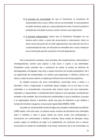 b) O princípio da recursividade diz que os fenômenos se constituem da
              reciprocidade entre causa e efeito, não de sua linearidade. A coisa produtora
              em dado momento, pode ser a coisa produzida em outro. O social é produto e
              produção das interações humanas, sendo o homem auto-organizativo.


           c) O princípio hologramático mostra que os fenômenos interagem em um
              sistema onde o todo e a parte são comunicantes e intercessores. Assim, os
              atores sociais são partes de um todo organizacional, mas cada ator tem em si
              a representação do todo, um não pode ser entendido sem o outro, tampouco
              sem as instituições que lhe constituem e lhe são dependentes.



       Para o pensamento complexo, esses princípios são complementares, indissociáveis e
interdependentes. Servem para explicar a vida social: o sujeito e sua coletividade.
Possibilitam juntos entender que a autonomia do sujeito se produz na dinâmica de
desintegrações e de ligações, haja vista, o sujeito moriniano tem função autopoiética i. Ele é
um aglomerado de complexidades, um sistema auto-organizado; é reflexivo; sistema em
aberto, criador de novos saberes, à medida que enfrenta lutas entre forças opositoras.
       As relações humanas são assim contraditórias, construídas entre a ordem e a
desordem. Como a Organização é constituída dessas relações, há na sua base os mal-
entendidos e as incompletudes, circunscritas pelo sistema social, com seus imprevistos,
repetições e irregularidades. A completude desta máquina é uma aspiração, constituída por
verdades e não verdades. Nas vicissitudes das complexidades, é que os indivíduos, os grupos
e as organizações toleram a desordem, sendo esse grau de tolerância o que viabiliza a
tomada de iniciativas inaugurais, na busca pela regularidade (MORIN, 1990).
       Isso pode ser compreendido através da lógica das situações mediatizadas que Barbier
(1985) explica. Para este autor, as práticas sociais resultam da dominância das instituições
sobre o indivíduo e sobre o grupo, dando aos atores sociais uma predisposição a
funcionarem em conformidade à instância instituída. Nesse estado de alienação, forças
ocultas surgem na tendência de negar o já estabelecido, em confronto com o mesmo,
provocando um estado de instabilidade. Essas forças instituintes são as da contestação, no

                                                                                           55
 