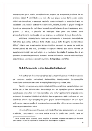 momento em que o sujeito se evidencia em processo de autonomização diante de seu
ambiente social. A criatividade ou o mal-estar dos grupos sociais diante desse cenário
dialetizado depende do processo de mediação entre o universal e o particular da vida em
sociedade. Esse processo pode ser mais consciente, racional, quando os grupos conseguem
investir na autonomia dos indivíduos, tomando consciência das descontinuidades de ações
grupais. Ou então, o processo de mediação pode gerar um sistema social
preponderantemente manipulado, em que os grupos se posicionam de modo dependente.
       A lógica de contradições foi usada para compreender o dinamismo da Unidade de
Referência que aceitou participar deste estudo e que, a partir de agora, chamaremos de
AMUL17. Diante dos investimentos técnico-científicos nacionais no campo da saúde da
mulher grávida de alto risco, apontados no capítulo anterior, este estudo levanta um
questionamento sobre as contradições e as mediações da relação de cuidado. Este é um
problema presente na perspectiva teórica da Análise Institucional, como se notará no tópico
seguinte e que acompanhou o desenvolvimento desta produção científica.



       2.2.2. O fundamento teórico da Análise Institucional


       Pode-se falar em fundamentos teóricos da Análise Institucional, devido à diversidade
de correntes: Análise Institucional Socioanalítica, Esquizo-análise, Sociopsicanálise
Institucional e Análise Institucional de Inspiração Sociológica (BARBIER, 1985).
       Elas têm em comum, uma epistemologia dialética, uma leitura supra disciplinar, com
ênfase para o foco sócio-histórico da sociologia e da antropologia e para as referências
subjetivas da psicanálise; tudo isso associado a uma postura politicamente engajada com a
autonomia dos sujeitos individuais e coletivos. Esse engajamento pode resultar ou em uma
atitude de pesquisa-ação dirigida para apoiar grupos e movimentos sociais em suas ações
políticas; ou na preocupação de engajamento em uma análise crítica, sem um compromisso
imediato com a mudança social.
       Foi nesta última perspectiva, que pudemos justificar essa pesquisa como um estudo
acadêmico, comprometido com uma análise crítica do quadro em questão, sem um

17
  Este é o nome fictício escolhido, com o propósito de preservar a imagem da Organização de saúde
participante. A escolha do codinome faz alusão ao título Hospital Amigo da Mulher.
                                                                                              56
 