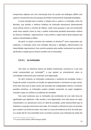 compromisso objetivo com uma intervenção ativa. De acordo com Rodrigues (2007), este
aspecto é característico de uma pesquisa de Análise Institucional de Inspiração Sociológica.
           A nossa intenção aqui é analisar a relação entre o sujeito e a instituição, como fez
Bourdieu, que estudou a violência simbólica da instituição educacional, desenvolvendo
nesse esforço teórico o conceito de habitus, usado nesta pesquisa e que será esclarecido
ainda neste capítulo. Como se nota, a análise institucional possibilita desenvolver análises
em diversos realidades organizacionais, o que justifica a opção teórica desta pesquisa que
analisa a interatividade na AMUL.
           No geral, as quatro correntes são avaliadas na literatura18 como responsáveis por
evidenciar a instituição como uma entidade discursiva e ideológica, diferenciando-a da
materialidade organizacional. Esse caminho proposto pela análise institucional nos permite
aprofundar a relação que os homens mantêm com as instituições.



           2.2.2.1. As instituições


           Com base na referência teórica da Análise Institucional, conceitua-se o que está
sendo compreendido por instituiçãoXV, o que ajudará ao entendimento sobre as
contradições institucionais que sustentam uma Organização.
           Do latim institutio, as instituições condicionam a existência da sociedade, tendo a
função de manter e transmitir um Estado, ao regulamentarem e orientarem os laços sociais.
Como dito antes que os laços sociais são ancorados por ambiguidades afetivas e envolvem
questões primitivas, as instituições acabam também cumprindo um papel antagônico:
camuflar e expor os conflitos e as violências da sociedade.
           Este autor esclareceu que as instituições são constituídas de uma rede tensa de
significações que legitimam e dão sentido a uma Organização. Essa rede possui um saber
incontestável e se representam como um ideal da sociedade, sendo imprescindível que os
indivíduos e os grupos interiorizem este saber. Por exemplo, o SUS possui como um princípio
que a saúde é um direito de todos. Esse saber é a causa de existência do SUS, de modo que,
se a saúde não for mais entendida como um direito universal, essa instituição de saúde não


18
     Cf. Lourau (1975); Barbier (1985); Rodrigues (2007).
                                                                                            57
 