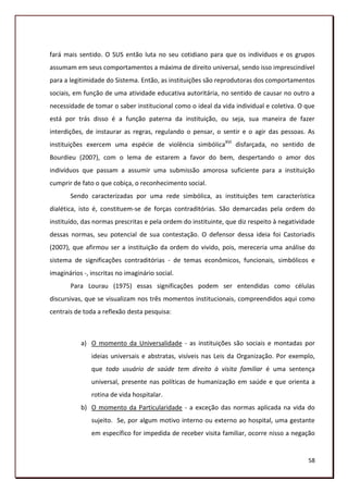 fará mais sentido. O SUS então luta no seu cotidiano para que os indivíduos e os grupos
assumam em seus comportamentos a máxima de direito universal, sendo isso imprescindível
para a legitimidade do Sistema. Então, as instituições são reprodutoras dos comportamentos
sociais, em função de uma atividade educativa autoritária, no sentido de causar no outro a
necessidade de tomar o saber institucional como o ideal da vida individual e coletiva. O que
está por trás disso é a função paterna da instituição, ou seja, sua maneira de fazer
interdições, de instaurar as regras, regulando o pensar, o sentir e o agir das pessoas. As
instituições exercem uma espécie de violência simbóIicaXVI disfarçada, no sentido de
Bourdieu (2007), com o lema de estarem a favor do bem, despertando o amor dos
indivíduos que passam a assumir uma submissão amorosa suficiente para a instituição
cumprir de fato o que cobiça, o reconhecimento social.
       Sendo caracterizadas por uma rede simbólica, as instituições tem característica
dialética, isto é, constituem-se de forças contraditórias. São demarcadas pela ordem do
instituído, das normas prescritas e pela ordem do instituinte, que diz respeito à negatividade
dessas normas, seu potencial de sua contestação. O defensor dessa ideia foi Castoriadis
(2007), que afirmou ser a instituição da ordem do vivido, pois, mereceria uma análise do
sistema de significações contraditórias - de temas econômicos, funcionais, simbólicos e
imaginários -, inscritas no imaginário social.
       Para Lourau (1975) essas significações podem ser entendidas como células
discursivas, que se visualizam nos três momentos institucionais, compreendidos aqui como
centrais de toda a reflexão desta pesquisa:



           a) O momento da Universalidade - as instituições são sociais e montadas por
               ideias universais e abstratas, visíveis nas Leis da Organização. Por exemplo,
               que todo usuário de saúde tem direito à visita familiar é uma sentença
               universal, presente nas políticas de humanização em saúde e que orienta a
               rotina de vida hospitalar.
           b) O momento da Particularidade - a exceção das normas aplicada na vida do
               sujeito. Se, por algum motivo interno ou externo ao hospital, uma gestante
               em específico for impedida de receber visita familiar, ocorre nisso a negação


                                                                                           58
 
