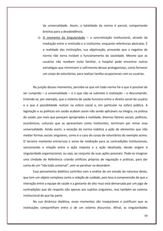 da universalidade. Assim, a totalidade da norma é parcial, comportando
               brechas para a desobediência.
           c) O momento da Singularidade – a concretização institucional, através da
               mediação entre o instituído e o instituinte, enquanto referências abstratas. É
               a realidade das instituições, sua objetivação, provando que a negativa da
               norma não torna inviável o funcionamento da sociedade. Mesmo que as
               usuárias não recebam visita familiar, o hospital pode encontrar outras
               estratégias que minimizem o sofrimento dessas protagonistas, como fornecer
               um corpo de voluntários, para realizar tarefas ocupacionais com as usuárias.



       Na junção desses momentos, percebe-se que em toda norma há o que é possível de
ser cumprido – a universalidade – e o que não se submete à realização – o descumprido.
Entende-se, por exemplo, que o sistema de saúde funciona entre o direito social do usuário
e o que é possibilidade realizar na esfera social e, em particular na esfera pública. A
legislação e as políticas em saúde acabam assim não sendo aplicáveis na íntegra, na prática
de saúde; por mais que pareçam apropriadas à realidade, diversos fatores sociais, políticos,
econômicos, culturais que se apresentam como instituintes, terminam por minar essa
universalidade. Ainda assim, a exceção da norma viabiliza a ação de elementos que irão
mediar formas sociais singulares, como é o caso do corpo de voluntários do exemplo acima.
O terceiro momento entrecruza e serve de mediação para as contradições institucionais,
sancionando a relação entre a ação imposta e a ação idealizada, dando origem à
singularidade organizacional, ou seja, ao conjunto de suas ações possíveis. Pode-se imaginar
uma Unidade de Referência criando artifícios próprios de regulação e práticas, para dar
conta de um “não todo universal”, sem se paralisar na desordem.
       Esse pensamento dialético contribui com a análise de um estudo da natureza deste,
que tem um objeto complexo como a relação de cuidado, pois leva à compreensão de que a
interação entre a equipe de saúde e a gestante de alto risco está demarcada por um jogo de
contradições que diz respeito não apenas aos sujeitos singulares, mas também ao sistema
institucional de que faz parte.
       Na sua dinâmica dialética, esses momentos são inseparáveis e justificam que as
instituições compartilham entre si de um sistema discursivo. Afinal, as singularidades

                                                                                          59
 