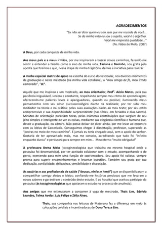 AGRADECIMENTOS
                                “Eu não sei dizer quem eu sou sem que me recorde de você...
                                        Se da minha vida eu sou o sujeito, você é o adjetivo.
                                                            Você me empresta qualidade...”
                                                                  (Pe. Fábio de Melo, 2007)

A Deus, por cada conquista de minha vida.

Aos meus pais e a meus irmãos, por me inspirarem a buscar novos caminhos, fazendo-me
sentir e entender a família como o eixo de minha vida. Taciana e Baninho, sou grata pela
aposta que fizemos e que, nessa etapa de minha trajetória, demos a iniciativa para realizar.

A minha especial matriz de apoio na escolha do curso do vestibular, nos diversos momentos
da graduação e neste mestrado (na minha vida cotidiana), a “meu amigo de fé, meu irmão
camarada”, “JC”.

Aquele que me inspirou a um mestrado, ao meu orientador, Profo. Aécio Matos, pela sua
paciência inigualável, sincera e constante, respeitando sempre meu ritmo de aprendizagem;
oferecendo-me palavras leves e apaziguadoras, quando eu precisei; iluminando meus
pensamentos com seu olhar psicossociológico diante da realidade; por ter sido meu
mediador na teoria e na prática; pelas suas avaliações dadas ao meu texto; por seu estilo
compreensivo e sua disponibilidade surpreendente (nas férias, em feriados e dias santos).
Minutos de orientação pareciam horas, pelas inúmeras contribuições que surgiam de seu
jeito simples e inteligente de ver as coisas, mediante sua elegância científica e humana que,
desde a graduação, eu admiro. Não posso deixar de dizer ainda, por me levar ao encontro
com as ideias de Castoriadis. Conseguimos chegar à dissertação, professor, superando as
“pedras no meio de meu caminho”. E jamais eu teria chegado aqui, sem o apoio do senhor.
Gostaria de ter aproveitado mais, mas me consolo, acreditando que tudo foi “infinito
enquanto durou” e perdurará para sempre em mim... Meu eterno “muito obrigada!”

À professora Brena Melo (tocoginecologista que trabalha no mesmo hospital onde a
pesquisa foi desenvolvida), por ter aceitado colaborar com o estudo, acompanhando-o de
perto, exercendo para mim uma função de coorientadora. Seu apoio foi valioso, sempre
pronta para sugerir encaminhamentos e levantar questões. Também sou grata por sua
dedicação, cordialidade, delicadeza, sensibilidade e disposição.

Às usuárias e aos profissionais de saúde (“deusas, ninfas e herói”) que se disponibilizaram a
compartilhar comigo afetos e ideias; confiando-me histórias preciosas que me levaram a
novos saberes e garantiram o conteúdo deste estudo. E ao hospital que aceitou participar da
pesquisa (às tocoginecologistas que apoiaram o estudo no processo de anuência).

Aos amigos que me estimularam a concorrer à vaga de mestrado, Thaís Lins, Edélvio
Leandro, Telma Avelar, Luiz Felipe e Zélia Alves.

              Thais, sua companhia nas leituras de Maturana fez a diferença em meio às
              colocações cordiais e incentivadoras de Dona Tereza Lins.
                                                                                           6
 
