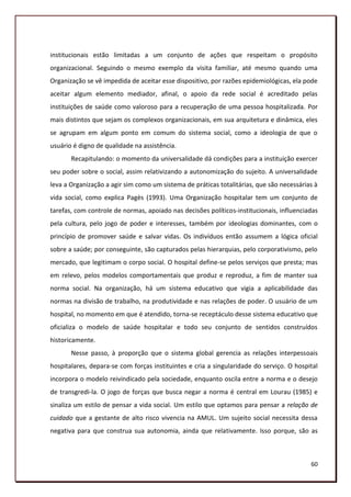 institucionais estão limitadas a um conjunto de ações que respeitam o propósito
organizacional. Seguindo o mesmo exemplo da visita familiar, até mesmo quando uma
Organização se vê impedida de aceitar esse dispositivo, por razões epidemiológicas, ela pode
aceitar algum elemento mediador, afinal, o apoio da rede social é acreditado pelas
instituições de saúde como valoroso para a recuperação de uma pessoa hospitalizada. Por
mais distintos que sejam os complexos organizacionais, em sua arquitetura e dinâmica, eles
se agrupam em algum ponto em comum do sistema social, como a ideologia de que o
usuário é digno de qualidade na assistência.
       Recapitulando: o momento da universalidade dá condições para a instituição exercer
seu poder sobre o social, assim relativizando a autonomização do sujeito. A universalidade
leva a Organização a agir sim como um sistema de práticas totalitárias, que são necessárias à
vida social, como explica Pagès (1993). Uma Organização hospitalar tem um conjunto de
tarefas, com controle de normas, apoiado nas decisões políticos-institucionais, influenciadas
pela cultura, pelo jogo de poder e interesses, também por ideologias dominantes, com o
princípio de promover saúde e salvar vidas. Os indivíduos então assumem a lógica oficial
sobre a saúde; por conseguinte, são capturados pelas hierarquias, pelo corporativismo, pelo
mercado, que legitimam o corpo social. O hospital define-se pelos serviços que presta; mas
em relevo, pelos modelos comportamentais que produz e reproduz, a fim de manter sua
norma social. Na organização, há um sistema educativo que vigia a aplicabilidade das
normas na divisão de trabalho, na produtividade e nas relações de poder. O usuário de um
hospital, no momento em que é atendido, torna-se receptáculo desse sistema educativo que
oficializa o modelo de saúde hospitalar e todo seu conjunto de sentidos construídos
historicamente.
       Nesse passo, à proporção que o sistema global gerencia as relações interpessoais
hospitalares, depara-se com forças instituintes e cria a singularidade do serviço. O hospital
incorpora o modelo reivindicado pela sociedade, enquanto oscila entre a norma e o desejo
de transgredi-la. O jogo de forças que busca negar a norma é central em Lourau (1985) e
sinaliza um estilo de pensar a vida social. Um estilo que optamos para pensar a relação de
cuidado que a gestante de alto risco vivencia na AMUL. Um sujeito social necessita dessa
negativa para que construa sua autonomia, ainda que relativamente. Isso porque, são as



                                                                                          60
 