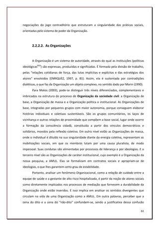 negociações do jogo contraditório que estruturam a singularidade das práticas sociais,
orientadas pelo sistema de poder da Organização.



       2.2.2.2. As Organizações


       A Organização é um sistema de autoridade, através do qual as instituições (políticas
ideológicasXVII) são expressas, produzidas e significadas. É formada pela divisão de trabalho,
pelas “relações cotidianas de força, das lutas implícitas e explícitas e das estratégias dos
atores” envolvidos (ENRIQUEZ, 1997, p. 81). Assim, ela é sustentada por contradições
dialéticas, o que faz da Organização um objeto complexo, no sentido dado por Morin (1990).
       Para Matos (2003), pode-se distinguir três níveis diferenciados, complementares e
imbricados na estrutura do processo de Organização da sociedade civil: a Organização de
base, a Organização de massa e a Organização política e institucional. As Organizações de
base, integradas por pequenos grupos com maior autonomia, porque conseguem elaborar
histórias individuais e coletivas sustentáveis. São os grupos comunitários, os laços de
vizinhança e outras relações de proximidade que compõem a base social, lugar onde ocorre
a formação da consciência cidadã, constituída a partir dos vínculos democráticos e
solidários, movidos pela reflexão coletiva. Em outro nível estão as Organizações de massa,
onde o individual é diluído na sua singularidade diante da energia coletiva, representam as
mobilizações sociais, em que os membros lutam por uma causa pluralista, de modo
impessoal. Suas condutas são alimentadas por processos de liderança e por ideologias. E o
terceiro nível são as Organizações de caráter institucional, cujo exemplo é a Organização da
nossa pesquisa, a AMUL. Elas se formalizam em contratos sociais e apropriam-se de
ideologias, o que lhes garantem certo grau de estabilidade.
       Portanto, analisar um fenômeno Organizacional, como a relação de cuidado entre a
equipe de saúde e a gestante de alto risco hospitalizada, é partir da noção de atores sociais
como diretamente implicados nos processos de mediação que fornecem a durabilidade da
Organização onde estão inseridos. E isso implica em analisar os sentidos divergentes que
circulam na vida de uma Organização como a AMUL. Em outra palavras, perceber que a
cena do dito e a cena do “não-dito” confundem-se, sendo a justificativa dessa confusão

                                                                                           61
 