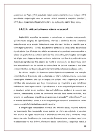 apresentada por Pagès (1993), através do modelo sociomental; também por Enriquez (1997)
que aborda a Organização como um sistema cultural, simbólico e imaginário (ENRIQUEZ,
1997). Esses dois pensamentos complementares são esclarecidos a partir desse ponto.


       2.2.2.2.1. A Organização como sistema sociomental


       Pagès (ibid), ao analisar os processos organizacionais em empresas multinacionais,
que ele mesmo designou de hipermodernas, refere-se à existência de uma autonomia
particularmente entre aqueles dirigentes de mais alto nível. Sua teoria especifica que a
contradição “autonomia – controle da autonomia” condiciona a sobrevivência do complexo
Organizacional. Sua diferença com relação aos demais teóricos utilizados neste estudo é o
fato de ter aprofundado a análise do ponto de vista psicanalítico, com relação à dominação
psicológica que a Organização exerce sobre os indivíduos, com fins de transformá-los em
dispositivos reprodutores dela, capazes de mantê-la funcionando. Ele desenvolveu assim
uma referência teórica a um sistema sociomental que lhe permite entender as interações
entre os indivíduos e a Organização, particularmente útil à análise das relações de poder.
       Esta leitura complexa do sistema sociomental permite compreender que a relação
entre indivíduo e Organização está condicionada por fatores materiais, morais, econômicos
e ideológicos, fortalecida pelo laço psicológico. Isso porque, tanto a Organização, quanto o
indivíduo são estruturados por laços inconscientes do imaginário e por referências
simbólicas no plano organizacional. O que dá sentido às estruturas psicológicas individuais e
às estruturas sociais são as mediações das contradições que produzem a economia dos
conflitos, estabelecendo espaços de convivência fundados pelas normas instituídas, mas
também em ideologias de onipotência, em processos de projeçãoXVIII e identificaçãoXIX com
os modelos de referência. Assim, as estruturas psicológicas individuais e as estruturas sociais
assumem uma influência dialética uma sobre a outra.
       E a Organização exerce sobre o indivíduo uma influência social, enquanto manipula
seu inconsciente. Essa manipulação ocorre, quando ela reforça as ansiedades e angústias
mais arcaicas do sujeito, relacionadas às experiências com seus pais e, ao mesmo tempo
oferece os meios de defesa contra essas angustia, frequentemente associados a processos
de adesão cada vez mais efetivos. O indivíduo deseja a onipotência, a segurança afetiva, a

                                                                                             62
 