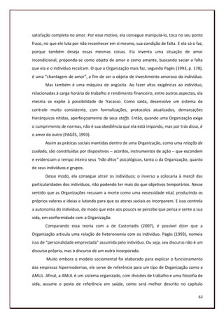 satisfação completa no amor. Por esse motivo, ela consegue manipulá-lo, toca no seu ponto
fraco, no que ele luta por não reconhecer em si mesmo, sua condição de falta. E ela só o faz,
porque também deseja essas mesmas coisas. Ela inventa uma situação de amor
incondicional, propondo-se como objeto de amor e como amante, buscando saciar a falta
que ela e o indivíduo recalcam. O que a Organização mais faz, segundo Pagès (1993, p. 178),
é uma “chantagem de amor”, a fim de ser o objeto de investimento amoroso do indivíduo.
       Mas também é uma máquina de angústia. Ao fazer altas exigências ao indivíduo,
relacionadas à carga horária de trabalho e rendimento financeiro, entre outros aspectos, ela
mesma se expõe à possibilidade de fracasso. Como saída, desenvolve um sistema de
controle muito consistente, com formalizações, protocolos atualizados, demarcações
hierárquicas nítidas, aperfeiçoamento de seus staffs. Então, quando uma Organização exige
o cumprimento de normas, não é sua obediência que ela está impondo, mas por trás disso, é
o amor do outro (PAGÈS, 1993).
       Assim as práticas sociais mantidas dentro de uma Organização, como uma relação de
cuidado, são constituídas por dispositivos – acordos, instrumentos de ação – que escondem
e evidenciam o tempo inteiro seus “não ditos” psicológicos, tanto o da Organização, quanto
de seus indivíduos e grupos.
       Desse modo, ela consegue atrair os indivíduos; o inverso a colocaria à mercê das
particularidades dos indivíduos, não podendo ter mais do que objetivos temporários. Nesse
sentido que as Organizações recusam a morte como uma necessidade vital, produzindo os
próprios valores e ideias e lutando para que os atores sociais os incorporem. E isso controla
a autonomia do indivíduo, de modo que este aos poucos se percebe que pensa e sente a sua
vida, em conformidade com a Organização.
       Comparando essa teoria com a de Castoriadis (2007), é possível dizer que a
Organização articula uma relação de heteronomia com os indivíduo. Pagès (1993), nomeia
isso de “personalidade emprestada” assumida pelo indivíduo. Ou seja, seu discurso não é um
discurso próprio, mas o discurso de um outro incorporado.
       Muito embora o modelo sociomental foi elaborado para explicar o funcionamento
das empresas hipermodernas, ele serve de referência para um tipo de Organização como a
AMUL. Afinal, a AMUL é um sistema organizado, com divisões de trabalho e uma filosofia de
vida, assume o posto de referência em saúde, como será melhor descrito no capítulo

                                                                                          63
 
