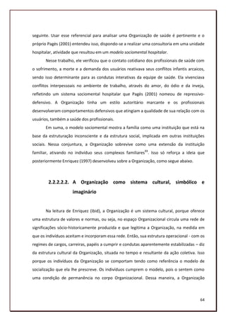 seguinte. Usar esse referencial para analisar uma Organização de saúde é pertinente e o
próprio Pagès (2001) entendeu isso, dispondo-se a realizar uma consultoria em uma unidade
hospitalar, atividade que resultou em um modelo sociomental hospitalar.
       Nesse trabalho, ele verificou que o contato cotidiano dos profissionais de saúde com
o sofrimento, a morte e a demanda dos usuários reativava seus conflitos infantis arcaicos,
sendo isso determinante para as condutas interativas da equipe de saúde. Ela vivenciava
conflitos interpessoais no ambiente de trabalho, através do amor, do ódio e da inveja,
refletindo um sistema sociomental hospitalar que Pagès (2001) nomeou de repressivo-
defensivo. A Organização tinha um estilo autoritário marcante e os profissionais
desenvolveram comportamentos defensivos que atingiam a qualidade de sua relação com os
usuários, também a saúde dos profissionais.
       Em suma, o modelo sociomental mostra a família como uma instituição que está na
base da estruturação inconsciente e da estrutura social, implicada em outras instituições
sociais. Nessa conjuntura, a Organização sobrevive como uma extensão da instituição
familiar, ativando no indivíduo seus complexos familiaresXX. Isso só reforça a ideia que
posteriormente Enriquez (1997) desenvolveu sobre a Organização, como segue abaixo.



        2.2.2.2.2. A Organização como sistema cultural, simbólico e
                     imaginário


       Na leitura de Enriquez (ibid), a Organização é um sistema cultural, porque oferece
uma estrutura de valores e normas, ou seja, no espaço Organizacional circula uma rede de
significações sócio-historicamente produzida e que legitima a Organização, na medida em
que os indivíduos aceitam e incorporam essa rede. Então, sua estrutura operacional - com os
regimes de cargos, carreiras, papéis a cumprir e condutas aparentemente estabilizadas – diz
da estrutura cultural da Organização, situada no tempo e resultante da ação coletiva. Isso
porque os indivíduos da Organização se comportam tendo como referência o modelo de
socialização que ela lhe prescreve. Os indivíduos cumprem o modelo, pois o sentem como
uma condição de permanência no corpo Organizacional. Dessa maneira, a Organização



                                                                                        64
 