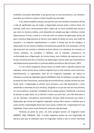 estabelece sua própria identidade, o que garante que os seus funcionários e sua clientela a
percebam com clareza e aceitem as determinações que ela impõe.
       É um sistema simbólico, porque, para garantir que seus membros incorporem de fato
a rede de significações que ela impõe, a Organização convoca mitos e institui rituais. Por
exemplo, pode narrar continuamente sobre a figura de um herói escolhido pela mesma e
que viverá na memória coletiva, como dispositivo de sedução que liga o indivíduo à ordem
Organizacional. O herói, o ritual ou o mito são assim um sistema de legitimação, através do
qual a estrutura Organizacional se oferece como objeto de desejo do outro, que então lhe
incorpora e se empenha orgulhosamente a cumprir a função que ela lhe designou. A
Organização cria seu sistema simbólico, principalmente quando ela se vê ameaçada: a fim de
não esmorecer, ela controla o indivíduo no plano afetivo e no intelectual. Ao convocar um
sistema simbólico, ela sensibiliza o indivíduo, que já seduzido, comporta-se em
conformidade com a Organização. Ao mesmo tempo, esses símbolos são expressos por um
arranjo conceitual que leva os membros da Organização a pensar ações que movimentem a
vida Organizacional, garantindo os interesses político-econômicos dela (Enriquez, 1997).
       E é um sistema imaginário, porque exerce um poder sobre o aparelho psíquico dos
indivíduos, sendo através desse sistema imaginário que os dois sistemas acima funcionam.
Especificamente, as organizações usam de um imaginário enganador: ela captura os
indivíduos no ponto de fragilidade psíquica (ENRIQUEZ, ibid). Os indivíduos carregam feridas
do ponto de vista inconsciente, necessitando de reconhecimento, estando carentes de amor.
Sendo assim, a Organização se oferece como protetora, uma mãe benevolente e nutriz,
atendendo as demandas de seus membros, atingindo-os no que eles têm de mais primitivo;
em outras palavras, ocupando a totalidade de seu espaço psíquico. Reeditando a promessa
de atender ao apelo deles, ela os domina e mostra sua outra face: uma mãe devoradora e
um pai castrador, sufocando-os perversamente. Enriquez (ibid) acrescenta que restou à
Organização agir através do imaginário enganador, porque não é apenas o indivíduo que se
sente carente e desprotegido diante dos riscos sociais, também ela, a organização tem suas
fragilidades. O que ocorre é que ela domina, antes que seja dominada.
       Temerosa da perda de amor, ela sente perigoso exercer um imaginário motor
(BARBIER, 1985; ENRIQUEZ, ibid). A função imaginária motora de uma Organização dá
abertura para que os indivíduos usem da imaginação criativa e não se sintam reprimidos

                                                                                           65
 