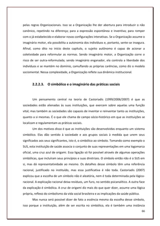 pelas regras Organizacionais. Isso se a Organização lhe der abertura para introduzir o não
canônico, repetindo na diferença; para a expressão espontânea e inventiva; para romper
com o já estabelecido e elaborar novas configurações interativas. Se a Organização assume o
imaginário motor, ela possibilita a autonomia dos indivíduos e, portanto, sente-se insegura.
Afinal, como dito no início deste capítulo, o sujeito autônomo é capaz de acionar a
coletividade para reformular as normas. Sendo imaginário motor, a Organização corre o
risco de ser outra-reformulada; sendo imaginário enganador, ela controla a liberdade dos
indivíduos e se mantém no domínio, camuflando as próprias carências, como diz o modelo
sociomental. Nessa complexidade, a Organização reflete sua dinâmica institucional.


       2.2.2.3. O simbólico e o imaginário das práticas sociais


       Um pensamento central na teoria de Castoriadis (1999/2006/2007) é que as
sociedades estão alienadas às suas instituições, que exercem sobre aquelas uma função
vital; mas também as sociedades são capazes de inventar e reinventar tanto as instituições,
quanto a si mesmas. É o que ele chama de campo sócio-histórico em que as instituições se
localizam e regulamentam as práticas sociais.
       Um dos motivos disso é que as instituições são desenvolvidas enquanto um sistema
simbólico. Elas dão sentido à sociedade e aos grupos sociais à medida que unem seus
significados aos seus significantes, isto é, o simbólico ao símbolo. Tomando como exemplo o
SUS, esta instituição de saúde associa o conjunto de suas representações em uma logomarca
oficial, uma cruz azul de origami. Essa ligação só foi possível através de algumas operações
simbólicas, que incluíram seus princípios e suas diretrizes. O símbolo então não é o SUS em
si, mas dá representatividade ao mesmo. Os detalhes desse símbolo têm uma referência
racional, justificado no instituído, mas essa justificativa é não toda. Castoriadis (2007)
explicou que a escolha de um símbolo não é aleatória, nem é toda determinada pela lógica-
racional. A explicação racional deixa resíduos, um furo, no sentido psicanalítico. A outra face
da explicação é simbólica. A cruz de origami diz mais do que quer dizer, assume uma lógica
própria, reflexo do simbolismo da vida social brasileira e as implicações da saúde pública.
       Mas nunca será possível dizer de fato a essência mesma da escolha desse símbolo,
isso porque a instituição, além de ser escrita no simbólico, ela é também uma instância
                                                                                              66
 
