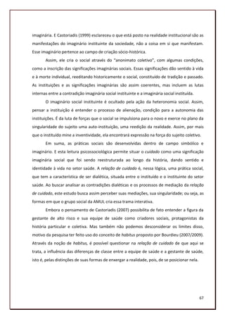imaginária. E Castoriadis (1999) esclareceu o que está posto na realidade institucional são as
manifestações do imaginário instituinte da sociedade, não a coisa em si que manifestam.
Esse imaginário pertence ao campo de criação sócio-histórica.
       Assim, ele cria o social através do “anonimato coletivo”, com algumas condições,
como a inscrição das significações imaginárias sociais. Essas significações dão sentido à vida
e à morte individual, reeditando historicamente o social, constituído de tradição e passado.
As instituições e as significações imaginárias são assim coerentes, mas incluem as lutas
internas entre a contradição imaginária social instituinte e a imaginária social instituída.
       O imaginário social instituinte é ocultado pela ação da heteronomia social. Assim,
pensar a instituição é entender o processo de alienação, condição para a autonomia das
instituições. É da luta de forças que o social se impulsiona para o novo e exerce no plano da
singularidade do sujeito uma auto-instituição, uma reedição da realidade. Assim, por mais
que o instituído mine a inventividade, ela encontrará expressão na força do sujeito coletivo.
       Em suma, as práticas sociais são desenvolvidas dentro de campo simbólico e
imaginário. E esta leitura psicossociológica permite situar o cuidado como uma significação
imaginária social que foi sendo reestruturada ao longo da história, dando sentido e
identidade à vida no setor saúde. A relação de cuidado é, nessa lógica, uma prática social,
que tem a característica de ser dialética, situada entre o instituído e o instituinte do setor
saúde. Ao buscar analisar as contradições dialéticas e os processos de mediação da relação
de cuidado, este estudo busca assim perceber suas mediações, sua singularidade; ou seja, as
formas em que o grupo social da AMUL cria essa trama interativa.
       Embora o pensamento de Castoriadis (2007) possibilita de fato entender a figura da
gestante de alto risco e sua equipe de saúde como criadores sociais, protagonistas da
história particular e coletiva. Mas também não podemos desconsiderar os limites disso,
motivo da pesquisa ter feito uso do conceito de habitus proposto por Bourdieu (2007/2009).
Através da noção de habitus, é possível questionar na relação de cuidado de que aqui se
trata, a influência das diferenças de classe entre a equipe de saúde e a gestante de saúde,
isto é, pelas distinções de suas formas de enxergar a realidade, pois, de se posicionar nela.




                                                                                                67
 