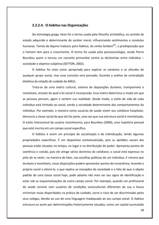 2.2.2.4. O habitus nas Organizações

       De etimologia grega, hexis foi o termo usado pela filosofia aristotélica, no sentido de
estado adquirido e determinante do caráter moral, influenciando sentimentos e condutas
humanas. Tomás de Aquino traduziu para habitus, do verbo herbareXXI, a predisposição que
o homem tem para o crescimento. O termo foi usado pela psicossociologia, sendo Pierre
Bourdieu quem o tornou um conceito primordial contra as dicotomias entre indivíduo –
sociedade e objetivo-subjetivo (SETTON, 2002).
       O habitus foi visto como apropriado para explicar as condutas e as atitudes de
qualquer grupo social, mas esse conceito será pensado, focando a análise da contradição
dialética da relação de cuidado da AMUL.
       Trata-se de uma matriz cultural, sistema de disposições duráveis, transponíveis e
inevitáveis, através do qual a lei social é incorporada. Essa matriz determina o modo em que
as pessoas pensam, agem e sentem sua realidade. Desde modo, o estilo de vida de cada
indivíduo está limitado ao social, sendo a sociedade determinante dos comportamentos do
indivíduo. Por exemplo, a maneira como usuárias de saúde vivem seu cotidiano hospitalar,
denuncia a classe social de que ela faz parte, uma vez que sua estrutura social é mentalizada.
O estilo interacional da usuária reconheceria, para Bourdieu (2009), uma trajetória pessoal
que está inscrita em um campo social específico.
       O habitus é assim um princípio de socialização e de individuação, tendo algumas
propriedades específicas. É um dispositivo contextualizado, pois as aptidões sociais das
pessoas estão situadas no tempo, no lugar e na distribuição de poder. Apresenta pontos de
coerência e coesão, pois ele atinge vários domínios do cotidiano; o social está expresso no
jeito de se vestir, na maneira de falar, nas escolhas políticas de um indivíduo. E mesmo que
duráveis e inevitáveis, essas disposições podem apresentar pontos de incoerência, levando o
próprio social a alterá-lo; o que explica as inovações da sociedade e o fato de que o objeto
padrão de uma classe social hoje, pode adiante não mais ser seu signo de identificação e
estar sob as esquematizações de outro campo social. Por exemplo, quando um profissional
de saúde convive com usuários de condições socioculturais diferentes da sua e busca
minimizar essas disparidades na prática de cuidado, corre o risco de ser discriminado pelos
seus colegas, devido ao uso de uma linguagem inadequada ao seu campo social. O habitus
estrutura-se assim por determinações historicamente situadas; como um capital acumulado
                                                                                           68
 