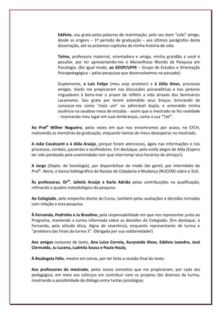 Edélvio, sou grata pelas palavras de reanimação, pelo seu bom “colo” amigo,
               desde as origens – 1º período de graduação – aos últimos parágrafos desta
               dissertação, até os próximos capítulos de minha história de vida.

               Telma, professora maternal, orientadora e amiga, minha gratidão a você é
               peculiar, por ter apresentando-me o Maravilhoso Mundo da Pesquisa em
               Psicologia. (De igual modo, ao GEOP/UFPE – Grupo de Estudos e Orientação
               Psicopedagógica – pelas pesquisas que desenvolvemos no passado).

               Duplamente, a Luiz Felipe (meu anjo protetor) e à Zélia Alves, preciosos
               amigos. Vocês me propiciaram nas discussões psicanalíticas e nos jantares
               inigualáveis à beira-mar o prazer de refletir a vida através dos Seminários
               Lacanianos. Sou grata por terem estendido seus braços, brincando de
               convocar-me como “mais um” na admirável dupla; e entendido minha
               ausência na saudosa mesa de estudos - assim que o mestrado se fez realidade
               - reservando meu lugar em suas lembranças, como a sua “Tatí”.

Ao Profo Wilher Nogueira, pelas vezes em que nos encontramos por acaso, no CFCH,
reativando as memórias da graduação, enquanto ríamos de meus desesperos no mestrado.

A João Cavalcanti e à Alda Araújo, porque foram atenciosos, ágeis nas informações e nos
processos, cordiais, pacientes e acolhedores. Em destaque, pelo estilo alegre de Alda (Espero
ter sido perdoada pela unanimidade com que interrompi seus horários de almoço!).

A Jorge (Depto. de Sociologia), por disponibilizar de modo tão gentil, por intermédio do
Profo. Aécio, o banco bibliográfico do Núcleo de Cidadania e Mudança (NUCEM) sobre o SUS.

Às professoras. Dras. Jaileila Araújo e Karla Adrião pelas contribuições na qualificação,
refinando o quadro metodológico da pesquisa.

Ao Colegiado, pelo empenho diante do Curso, também pelas avaliações e decisões tomadas
com relação a esta pesquisa.

À Fernanda, Pedrinho e Ju Brasilino, pela responsabilidade em que nos representar junto ao
Programa, mantendo a turma informada sobre as decisões do Colegiado. (Em destaque, à
Fernanda, pela atitude ética, digna de reverência, enquanto representante de turma e
“protetora das finais da turma 3”. Obrigada por sua solidariedade!)

Aos amigos revisores de texto, Ana Luiza Correia, Auryneide Alves, Edélvio Leandro, José
Clerinaldo, Ju Lucena, Ludmila Sousa e Paula Houly.

À Rosângela Félix, mestre em Letras, por ter feito a revisão final do texto.

Aos professores do mestrado, pelos novos conceitos que me propiciaram, por cada ato
pedagógico, em meio aos esforços em contribuir com os projetos tão diversos da turma,
mostrando a possibilidade de diálogo entre tantas psicologias.

                                                                                           7
 
