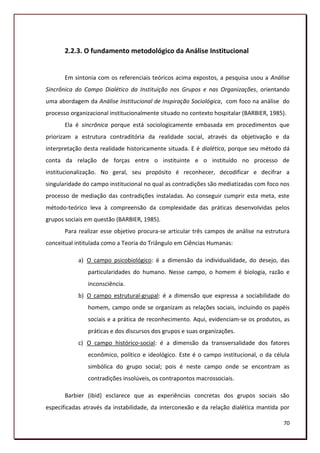 2.2.3. O fundamento metodológico da Análise Institucional


       Em sintonia com os referenciais teóricos acima expostos, a pesquisa usou a Análise
Sincrônica do Campo Dialético da Instituição nos Grupos e nas Organizações, orientando
uma abordagem da Análise Institucional de Inspiração Sociológica, com foco na análise do
processo organizacional institucionalmente situado no contexto hospitalar (BARBIER, 1985).
       Ela é sincrônica porque está sociologicamente embasada em procedimentos que
priorizam a estrutura contraditória da realidade social, através da objetivação e da
interpretação desta realidade historicamente situada. E é dialética, porque seu método dá
conta da relação de forças entre o instituinte e o instituído no processo de
institucionalização. No geral, seu propósito é reconhecer, decodificar e decifrar a
singularidade do campo institucional no qual as contradições são mediatizadas com foco nos
processo de mediação das contradições instaladas. Ao conseguir cumprir esta meta, este
método-teórico leva à compreensão da complexidade das práticas desenvolvidas pelos
grupos sociais em questão (BARBIER, 1985).
       Para realizar esse objetivo procura-se articular três campos de análise na estrutura
conceitual intitulada como a Teoria do Triângulo em Ciências Humanas:

            a) O campo psicobiológico: é a dimensão da individualidade, do desejo, das
               particularidades do humano. Nesse campo, o homem é biologia, razão e
               inconsciência.
            b) O campo estrutural-grupal: é a dimensão que expressa a sociabilidade do
               homem, campo onde se organizam as relações sociais, incluindo os papéis
               sociais e a prática de reconhecimento. Aqui, evidenciam-se os produtos, as
               práticas e dos discursos dos grupos e suas organizações.
            c) O campo histórico-social: é a dimensão da transversalidade dos fatores
               econômico, político e ideológico. Este é o campo institucional, o da célula
               simbólica do grupo social; pois é neste campo onde se encontram as
               contradições insolúveis, os contrapontos macrossociais.

       Barbier (ibid) esclarece que as experiências concretas dos grupos sociais são
especificadas através da instabilidade, da interconexão e da relação dialética mantida por

                                                                                        70
 