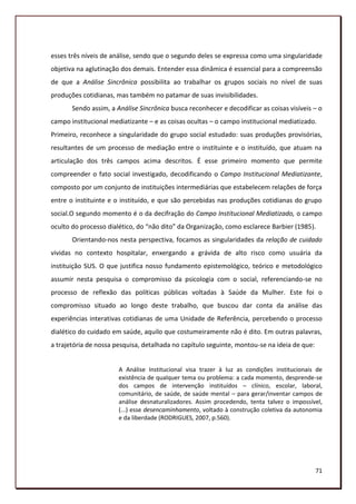 esses três níveis de análise, sendo que o segundo deles se expressa como uma singularidade
objetiva na aglutinação dos demais. Entender essa dinâmica é essencial para a compreensão
de que a Análise Sincrônica possibilita ao trabalhar os grupos sociais no nível de suas
produções cotidianas, mas também no patamar de suas invisibilidades.
       Sendo assim, a Análise Sincrônica busca reconhecer e decodificar as coisas visíveis – o
campo institucional mediatizante – e as coisas ocultas – o campo institucional mediatizado.
Primeiro, reconhece a singularidade do grupo social estudado: suas produções provisórias,
resultantes de um processo de mediação entre o instituinte e o instituído, que atuam na
articulação dos três campos acima descritos. É esse primeiro momento que permite
compreender o fato social investigado, decodificando o Campo Institucional Mediatizante,
composto por um conjunto de instituições intermediárias que estabelecem relações de força
entre o instituinte e o instituído, e que são percebidas nas produções cotidianas do grupo
social.O segundo momento é o da decifração do Campo Institucional Mediatizado, o campo
oculto do processo dialético, do “não dito” da Organização, como esclarece Barbier (1985).
       Orientando-nos nesta perspectiva, focamos as singularidades da relação de cuidado
vividas no contexto hospitalar, enxergando a grávida de alto risco como usuária da
instituição SUS. O que justifica nosso fundamento epistemológico, teórico e metodológico
assumir nesta pesquisa o compromisso da psicologia com o social, referenciando-se no
processo de reflexão das políticas públicas voltadas à Saúde da Mulher. Este foi o
compromisso situado ao longo deste trabalho, que buscou dar conta da análise das
experiências interativas cotidianas de uma Unidade de Referência, percebendo o processo
dialético do cuidado em saúde, aquilo que costumeiramente não é dito. Em outras palavras,
a trajetória de nossa pesquisa, detalhada no capítulo seguinte, montou-se na ideia de que:


                       A Análise Institucional visa trazer à luz as condições institucionais de
                       existência de qualquer tema ou problema: a cada momento, desprende-se
                       dos campos de intervenção instituídos – clínico, escolar, laboral,
                       comunitário, de saúde, de saúde mental – para gerar/inventar campos de
                       análise desnaturalizadores. Assim procedendo, tenta talvez o impossível,
                       (...) esse desencaminhamento, voltado à construção coletiva da autonomia
                       e da liberdade (RODRIGUES, 2007, p.560).




                                                                                             71
 
