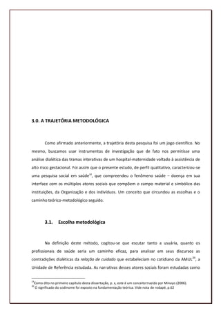 3.0. A TRAJETÓRIA METODOLÓGICA



        Como afirmado anteriormente, a trajetória desta pesquisa foi um jogo científico. No
mesmo, buscamos usar instrumentos de investigação que de fato nos permitisse uma
análise dialética das tramas interativas de um hospital-maternidade voltado à assistência de
alto risco gestacional. Foi assim que o presente estudo, de perfil qualitativo, caracterizou-se
uma pesquisa social em saúde19, que compreendeu o fenômeno saúde – doença em sua
interface com os múltiplos atores sociais que compõem o campo material e simbólico das
instituições, da Organização e dos indivíduos. Um conceito que circundou as escolhas e o
caminho teórico-metodológico seguido.



        3.1.     Escolha metodológica


        Na definição deste método, cogitou-se que escutar tanto a usuária, quanto os
profissionais de saúde seria um caminho eficaz, para analisar em seus discursos as
contradições dialéticas da relação de cuidado que estabeleciam no cotidiano da AMUL20, a
Unidade de Referência estudada. As narrativas desses atores sociais foram estudadas como


19
 Como dito no primeiro capítulo desta dissertação, p. x, este é um conceito trazido por Minayo (2006).
20
 O significado do codinome foi exposto na fundamentação teórica. Vide nota de rodapé, p.62
                                                                                                         73
 