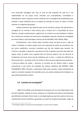 uma construção sociológica com foco no ciclo de vida hospitalar de cada um e nas
subjetividades de seu grupo social, incluindo suas incompletudes, contradições e
ambivalências. Assim, buscamos manter coerência com o Paradigma da Complexidade, que
entende o corpo individual como um espaço de inscrição do social, ao expor os limites
coletivos e o imaginário dos grupos.
           Importa esclarecer que optamos pelo uso de narrativas, porque elas apresentam a
vantagem de ser inerente à vida humana, pois o homem tem a necessidade de narrar
histórias, recordar acontecimentos, organizá-los, ao construir sua vida individual e coletiva.
Eis o motivo das narrativas há muito serem empregadas enquanto método de investigação
por vários saberes, como psicologia e ciências sociais (QUEIROZ, 1991; BAUER, 2005).
           Principalmente, nossa escolha pelas narrativas partiu da ideia de que a ação de
relatar é complexa: os relatos surgem como uma expressão da ordem da consciência, mas
por serem metafóricos, enunciam conteúdos que não são notados pelo narrador. Ao
construir a narração, o sujeito diz o que pensa em dizer e desvela o que não sabe sobre seu
espaço social. O sujeito narra, supondo falar em discurso próprio, mas seu discurso se
fundamenta nas trocas sociais que ele estabelece com o outro: o sujeito faz referência ao
discurso do outro – seu grupo social. Em síntese, o discurso que é expresso como particular -
o discurso próprio do sujeito – denuncia na narrativa de sua história vivida o campo
sociocultural e suas formas de produção das práticas cotidianas (DE CERTEAU, 2000;
CASTORIADIS, 2007). Portanto, a experiência vivida pelas usuárias e pelos profissionais de
saúde no contexto hospitalar foi entendida como uma prática relativamente individual, ou
seja, prática igualmente coletiva.



            3.2. Contexto de investigação21


            AMUL foi escolhida como participante da pesquisa, por ser uma Organização social
do setor hospitalar; voltada ao ensino, à pesquisa e à extensão comunitária; contratualizada
pelo Ministério da Saúde. Desse modo, é uma Organização que aprimora cada vez mais seus
investimentos técnico-científicos, garantindo seu perfil de hospital humanizado, amigo da


21
     Informações colhidas nos documentos de publicação e no censo interno da AMUL.
                                                                                           74
 
