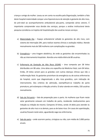 criança e amigo da mulher. Levou-se em conta na escolha pela Organização, também o fato
deste hospital-maternidade compor uma hiperestrutura de atenção à gestante de alto risco,
do pré-natal ao acompanhamento ambulatorial pós-parto, compondo vários setores. É
importante compreender essa divisão dos serviços, porque a análise institucional desta
pesquisa considerou os trajetos de hospitalização das usuárias nesses serviços:



   a) Maternidade Dia – Espaço ambulatorial voltado às gestantes de alto risco, com
       sistema de internação 24h, para realizar exames clínicos e avaliação médica. Atende
       mensalmente mais de 500 mulheres com complicações na gravidez.


   b) Emergência – uma triagem obstétrica, de onde as gestantes são encaminhadas ou
       não ao internamento hospitalar. Atendia uma média diária de 80 usuárias.


   c) Enfermaria de Gestação de Alto Risco (EGAR) – área composta por 28 leitos
       distribuídos em 08 salas. Uma delas era específica da Medicina Fetal, com 04 leitos.
       Então, 24 leitos seriam para as grávidas com outras doenças clínicas que não a
       malformação fetal. As gestantes provinham da emergência ou de outras enfermarias
       do hospital, assim que diagnosticado o alto risco gravídico, com indicação de
       internamento. Dos critérios de admissão, exemplificam-se trabalho de parto
       prematuro, pré-eclampsia e infecção urinária. O setor atende em média, 150 usuárias
       mensalmente.


   d) Sala de Pré-parto – Sala de preparação para o parto. As mulheres que ficam neste
       setor geralmente estavam em trabalho de parto, recebendo medicamentos para
       indução ou inibição do mesmo. Comporta 19 leitos, sendo 14 deles para atender às
       gestantes de alto risco e os demais, para as de baixo risco. Em casos de superlotação,
       usuárias ficavam neste setor, aguardando vaga nas enfermarias.


   e) Sala de parto – onde ocorrem partos, cirúrgicos ou não, com média de 5.000 partos
       anuais.


                                                                                          75
 