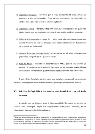 f) Alojamento Conjunto – composto por 9 salas, totalizando 33 leitos, voltado às
        puérperas e seus recém-nascidos. Onde há todo um trabalho de estimulação do
        contato pele a pele mãe-bebê e da amamentação livre.


     g) Alojamento Tardio – setor composto por 09 leitos, específico aos casos em que a mãe
        já está de alta, mas seu bebê ainda necessita de intervenção pediátrica hospitalar.


     h) Enfermaria de Infectados – espaço de 11 leitos, onde são assistidas gestantes com
        quadro infeccioso em fase pós-cirúrgica, sendo estas usuárias oriundas de quaisquer
        serviços internos do hospital.


     i) Unidade de terapia Intensiva Obstétrica – composta por 12 leitos exclusivos para
        gestantes e puérperas de alta gravidade clínica.


     j) Casa das Mães22 – instalada nas dependências da AMUL; possuía sala, cozinha, 05
        quartos (18 camas), sendo 02 suítes, 02 banheiros, terraço e área de serviço. Alojava
        as usuárias de alta hospitalar, que tinham seus bebês internados na UTI Neonatal.



        E este Órgão hospitalar contava com uma estrutura operacional hierarquizada,
composta pelas seguintes especialidades: medicina, psicologia, enfermagem e nutrição.



3.3. Critérios de Elegibilidade dos atores sociais de AMUL e a composição da
        amostra


        A seleção dos participantes visou à heterogeneidade dos casos, no sentido de
alcançar uma abordagem ampla das singularidades institucionais. Portanto, foram
estabelecidos alguns critérios de inclusão para:


22
   Esta casa é prevista como facultativa pela política de humanização do parto e nascimento, tendo como
objetivo garantir a construção do vínculo mãe-bebê, minimizando a separação nos primeiros períodos de vida,
garantindo uma qualidade de tratamento ao recém-nascido. AMUL dispõe a casa para mães do interior do
Estado. As da capital recebem ajuda de custo para transporte urbano.
                                                                                                        76
 