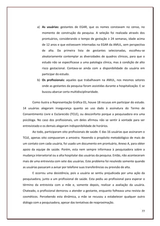a) As usuárias: gestantes de EGAR, que os nomes constavam no censo, no
              momento de construção da pesquisa. A seleção foi realizada através dos
              prontuários, considerando o tempo de gestação ≥ 24 semanas, idade acima
              de 12 anos e que estivessem internadas na EGAR da AMUL, sem perspectiva
              de alta. Da primeira lista de gestantes selecionadas, escolheu-se
              aleatoriamente contemplar as diversidades de quadros clínicos, para que o
              estudo não se especificasse a uma patologia clínica, mas à condição de alto
              risco gestacional. Contava-se ainda com a disponibilidade da usuária em
              participar do estudo.
           b) Os profissionais: aqueles que trabalhavam na AMUL, nos mesmos setores
              onde as gestantes da pesquisa foram assistidas durante a hospitalização. E se
              buscou abarcar certa multidisciplinaridade.


       Como ilustra a Representação Gráfica 01, houve 18 recusas em participar do estudo.
14 usuárias alegaram insegurança quanto ao uso dado à assinatura do Termo de
Consentimento Livre e Esclarecido (TCLE), ou desconforto porque a pesquisadora era uma
psicóloga. No caso dos profissionais, um deles afirmou não se sentir à vontade para ser
entrevistado e os demais alegaram indisponibilidade de horários.
       Ao todo, participaram oito profissionais de saúde. E das 16 usuárias que assinaram o
TCLE, apenas oito compuseram a amostra. Havendo o propósito metodológico de mais de
um contato com cada usuária, foi usado um documento em prontuário, Anexo A, para obter
apoio da equipe de saúde. Porém, esta nem sempre informava à pesquisadora sobre a
mudança intersetorial ou a alta hospitalar das usuárias da pesquisa. Então, não aconteceram
mais de uma entrevista com sete das usuárias. Este problema foi resolvido somente quando
as usuárias passaram a avisar por telefone suas transferências ou previsão de alta.
       E ocorreu uma desistência, pois a usuária se sentiu prejudicada por uma ação da
pesquisadora, junto a um profissional de saúde. Esta pediu ao profissional para esperar o
término da entrevista com a mãe e, somente depois, realizar a avaliação da usuária.
Chateado, o profissional demorou a atender a gestante, enquanto folheava uma revista de
cosméticos. Percebendo esta dinâmica, a mãe se recusou a estabelecer qualquer outro
diálogo com a pesquisadora, apesar das tentativas de reaproximação.

                                                                                        77
 