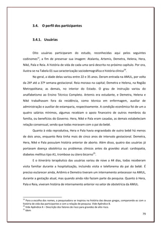 3.4. O perfil dos participantes


        3.4.1. Usuárias


        Oito usuárias participaram do estudo, reconhecidas aqui pelos seguintes
codinomes23, a fim de preservar sua imagem: Atalanta, Artemis, Demetra, Helena, Hera,
Niké, Pala e Reia. A história de vida de cada uma será descrita no próximo capítulo. Por ora,
ilustra-se na Tabela 01 sua caracterização sociodemográfica e história clínica24.
        No geral, a idade delas variou entre 22 e 35 anos. Deram entrada na AMUL, por volta
da 24ª até a 37ª semana gestacional. Reia morava na capital; Demetra e Helena, na Região
Metropolitana; as demais, no interior do Estado. O grau de instrução variou do
analfabetismo ao Ensino Técnico Completo. Artemis era estudante, e Demetra, Helena e
Niké trabalhavam fora da residência, como técnica em enfermagem, auxiliar de
administração e auxiliar de estamparia, respectivamente. A condição econômica foi de um a
quatro salários mínimos, algumas recebiam o apoio financeiro de outros membros da
família, ou benefícios do Governo. Hera, Niké e Pala eram casadas, as demais estabeleciam
relação consensual, sendo que todas moravam com o pai do bebê.
        Quanto à vida reprodutiva, Hera e Pala havia engravidado de outro bebê há menos
de dois anos, enquanto Reia tinha mais de cinco anos de intervalo gestacional. Demetra,
Hera, Niké e Pala possuíam história anterior de aborto. Além disso, quatro das usuárias já
portavam doença obstétrica ou problemas clínicos antes da gravidez atual: cardiopatia,
diabetes mellitus tipo A1, trombose ou útero bicorno25.
        E o itinerário terapêutico das usuárias variou de nove a 44 dias, todas receberam
visita familiar durante a hospitalização, incluindo visita e telefonema do pai do bebê. É
preciso esclarecer ainda, Artêmis e Demetra tiveram um internamento antecessor na AMUL,
durante a gestação atual, mas quando ainda não faziam parte da pesquisa. Quanto à Hera,
Pala e Reia, viveram história de internamento anterior no setor de obstetrícia da AMUL.



23
   Para a escolha dos nomes, a pesquisadora se inspirou na história das deusas gregas, comparando-as com a
história de vida das participantes e com a relação de pesquisa. Vide Apêndice B.
24
   Vide Apêndice A – Descrição dos fatores de risco para gravidez de alto risco.
25
   Idem
                                                                                                       79
 