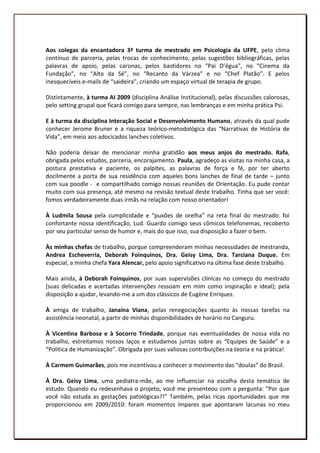 Aos colegas da encantadora 3ª turma de mestrado em Psicologia da UFPE, pelo clima
contínuo de parceria, pelas trocas de conhecimento, pelas sugestões bibliográficas, pelas
palavras de apoio, pelas caronas, pelos bastidores no “Pai D’égua”, no “Cinema da
Fundação”, no “Alto da Sé”, no “Recanto da Várzea” e no “Chef Platão”. E pelos
inesquecíveis e-mails de “saideira”, criando um espaço virtual de terapia de grupo.

Distintamente, à turma AI 2009 (disciplina Análise Institucional), pelas discussões calorosas,
pelo setting grupal que ficará comigo para sempre, nas lembranças e em minha prática Psi.

E à turma da disciplina Interação Social e Desenvolvimento Humano, através da qual pude
conhecer Jerome Bruner e a riqueza teórico-metodológica das “Narrativas de História de
Vida”, em meio aos adocicados lanches coletivos.

Não poderia deixar de mencionar minha gratidão aos meus anjos do mestrado. Rafa,
obrigada pelos estudos, parceria, encorajamento. Paula, agradeço as visitas na minha casa, a
postura prestativa e paciente, os palpites, as palavras de força e fé, por ter aberto
docilmente a porta de sua residência com aqueles bons lanches de final de tarde – junto
com sua poodle - e compartilhado comigo nossas reuniões de Orientação. Eu pude contar
muito com sua presença, até mesmo na revisão textual deste trabalho. Tinha que ser você:
fomos verdadeiramente duas irmãs na relação com nosso orientador!

À Ludmila Sousa pela cumplicidade e “puxões de orelha” na reta final do mestrado: foi
confortante nossa identificação, Lud. Guardo comigo seus cômicos telefonemas, recoberto
por seu particular senso de humor e, mais do que isso, sua disposição a fazer o bem.

Às minhas chefas de trabalho, porque compreenderam minhas necessidades de mestranda,
Andrea Escheverria, Deborah Foinquinos, Dra. Geisy Lima, Dra. Tarciana Duque. Em
especial, a minha chefa Yara Alencar, pelo apoio significativo na última fase deste trabalho.

Mais ainda, à Deborah Foinquinos, por suas supervisões clínicas no começo do mestrado
(suas delicadas e acertadas intervenções ressoam em mim como inspiração e ideal); pela
disposição a ajudar, levando-me a um dos clássicos de Eugène Enriquez.

À amiga de trabalho, Janaina Viana, pelas renegociações quanto às nossas tarefas na
assistência neonatal, a partir de minhas disponibilidades de horário no Canguru.

À Vicentina Barbosa e à Socorro Trindade, porque nas eventualidades de nossa vida no
trabalho, estreitamos nossos laços e estudamos juntas sobre as “Equipes de Saúde” e a
“Política de Humanização”. Obrigada por suas valiosas contribuições na teoria e na prática!

À Carmem Guimarães, pois me incentivou a conhecer o movimento das “doulas” do Brasil.

À Dra. Geisy Lima, uma pediatra-mãe, ao me influenciar na escolha desta temática de
estudo. Quando eu redesenhava o projeto, você me presenteou com a pergunta: “Por que
você não estuda as gestações patológicas?!” Também, pelas ricas oportunidades que me
proporcionou em 2009/2010: foram momentos ímpares que apontaram lacunas no meu

                                                                                            8
 