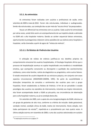 3.5.1. As entrevistas

             As entrevistas foram realizadas com usuárias e profissionais de saúde, entre
setembro de 2009 e maio de 2010. Foram não estruturadas, individuais e audiogravadas.
Sendo não estruturadas, sua condução deu-se por meio da “escuta clínica” da pesquisadora.
             Houve um diferencial nas entrevistas com as usuárias. Cada usuária foi entrevistada
por várias vezes, sendo feito assim um acompanhamento de sua trajetória desde a admissão
na EGAR até a alta hospitalar materna. Devido ao caráter sequencial destas entrevistas,
oportunizando às protagonistas relatarem vários episódios de sua vivência extra-hospitalar e
hospitalar, serão chamadas a partir de agora de “relatos de vivência”.


             3.5.1.1. Os Relatos de Vivência das Usuárias


             A utilização de relatos de vivência justificou-se nos detalhes próprios do
comportamento emocional de usuários hospitalizados. A Psicologia Hospitalar afirma que o
processo de hospitalização acentua no sujeito hospitalizado uma tendência à instabilidade
emotiva, que acompanha consonante ou discrepante à qualidade dos acontecimentos
cotidianos, como visita familiar, notícia de diagnóstico ou prognóstico, entre outros fatores.
O estado emocional do usuário depende de sua estrutura psíquica, em conjunto com esses
aspectos circunstanciais (ANGERAMI-CAMON, 1995). De parte da suscetibilidade a
distorções temporárias de conceitos e sentimentos das usuárias para com o grupo
hospitalar, foram estabelecidos os Relatos de Vivência. A fim de ser percebido o estado
psicológico das usuárias nos episódios do internamento, incluindo seu trajeto intersetorial,
elas foram acompanhadas desde a EGAR ao pós-parto, nas circunstâncias de observação
para a alta hospitalar materna, ou já na condição desta alta.
             Em setembro de 2009, com o apoio de uma tocoginecologista da EGAR, elencou-se
um grupo de gestantes de alto risco, conforme os critérios de inclusão: idade gestacional,
sanidade mental, condição clínica do bebê, motivo de internamento. Desta seleção, nem
todas participaram do estudo27, repetindo-se o procedimento por mais quatro vezes. A
última seleção ocorreu em novembro de 2009, e uma das usuárias selecionadas em outubro

27
     A explicação encontra-se na página 77
                                                                                             85
 
