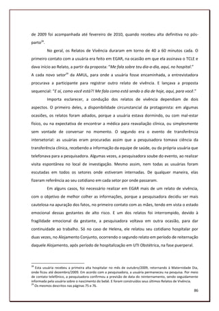 de 2009 foi acompanhada até fevereiro de 2010, quando recebeu alta definitiva no pós-
parto28.
           No geral, os Relatos de Vivência duraram em torno de 40 a 60 minutos cada. O
primeiro contato com a usuária era feito em EGAR, na ocasião em que ela assinava o TCLE e
dava início ao Relato, a partir da proposta: “Me fala sobre teu dia-a-dia, aqui, no hospital.”
A cada novo setor29 da AMUL, para onde a usuária fosse encaminhada, a entrevistadora
procurava a participante para registrar outro relato de vivência. E lançava a proposta
sequencial: “E aí, como você está?! Me fala como está sendo o dia de hoje, aqui, para você.”
           Importa esclarecer, a condução dos relatos de vivência dependiam de dois
aspectos. O primeiro deles, a disponibilidade circunstancial da protagonista: em algumas
ocasiões, os relatos foram adiados, porque a usuária estava dormindo, ou com mal-estar
físico, ou na expectativa de encontrar a médica para reavaliação clínica, ou simplesmente
sem vontade de conversar no momento. O segundo era o evento de transferência
intersetorial: as usuárias eram procuradas assim que a pesquisadora tomava ciência da
transferência clínica, recebendo a informação da equipe de saúde, ou da própria usuária que
telefonava para a pesquisadora. Algumas vezes, a pesquisadora soube do evento, ao realizar
visita espontânea no local de investigação. Mesmo assim, nem todas as usuárias foram
escutadas em todos os setores onde estiveram internadas. De qualquer maneira, elas
fizeram referência ao seu cotidiano em cada setor por onde passaram.
           Em alguns casos, foi necessário realizar em EGAR mais de um relato de vivência,
com o objetivo de melhor colher as informações, porque a pesquisadora decidiu ser mais
cautelosa na apuração dos fatos, no primeiro contato com as mães, tendo em vista o estado
emocional dessas gestantes de alto risco. E um dos relatos foi interrompido, devido à
fragilidade emocional da gestante, a pesquisadora voltava em outra ocasião, para dar
continuidade ao trabalho. Só no caso de Helena, ele relatou seu cotidiano hospitalar por
duas vezes, no Alojamento Conjunto, ocorrendo o segundo relato em período de reiternação
daquele Alojamento, após período de hospitalização em UTI Obstétrica, na fase puerperal.



28
   Esta usuária recebeu a primeira alta hospitalar no mês de outubro/2009, retornando à Maternidade Dia,
onde ficou até dezembro/2009. Em acordo com a pesquisadora, a usuária permaneceu na pesquisa. Por meio
de contato telefônico, a pesquisadora confirmou a previsão de data do reinternamento, sendo seguidamente
informada pela usuária sobre o nascimento do bebê. E foram construídos seus últimos Relatos de Vivência.
29
   Os mesmos descritos nas páginas 75 e 76.
                                                                                                     86
 