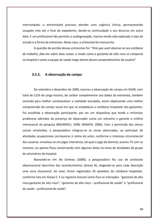 interrompida: o entrevistado precisou atender uma urgência clínica, permanecendo
ocupado nela até o final do expediente, dando-se continuidade a seu discurso em outra
data. E um profissional não permitiu a audiogravação, mesmo tendo sido explicado o tipo de
estudo e a forma da entrevista. Neste caso, a entrevista foi manuscrita.
        A questão de partida dessas entrevistas foi: “Pelo que você observa no seu cotidiano
de trabalho, fala-me sobre duas coisas: o modo como a gestante de alto risco se comporta
no hospital e como a equipe de saúde reage diante desses comportamentos da usuária”.



       3.5.2.    A observação de campo


        De setembro a dezembro de 2009, ocorreu a observação de campo em EGAR, com
total de 112h de carga horária, de caráter complementar aos dados da entrevista, também
servindo para melhor contextualizar a realidade estudada, assim objetivando uma melhor
compreensão do campo social em que se estabelecia o cotidiano hospitalar das gestantes.
Foi escolhida a observação participante, por ser um dispositivo que tende a minimizar
problemas advindos da presença do observador como um estranho e garante o critério
interacional da pesquisa (BOURDIEU, 1998; MINAYO, 2006). Com a permissão dos atores
sociais envolvidos, a pesquisadora integrou-se às cenas observadas, ao participar de
atividades ocupacionais corriqueiras à rotina do setor, conforme o interesse circunstancial
das usuárias: envolveu-se em jogos interativos, tal qual o jogo de dominó; assistiu TV com as
mesmas; ou apenas ficou conversando com algumas delas na mesa de atividades do grupo
de voluntários do hospital.
        Baseando-se em De Certeau (2000), a pesquisadora fez uso de protocolo
observacional descritivo dos acontecimentos (Anexo B), elegendo-se para cada descrição
uma cena situacional. Ao total, foram registrados 29 episódios do cotidiano hospitalar,
conforme lista em Anexo C. E os registros tiveram como foco as interações “gestante de alto
risco-gestante de alto risco”; “gestante de alto risco – profissional de saúde” e “profissional
de saúde – profissional de saúde”.




                                                                                            88
 