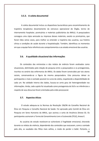 3.5.3. A coleta documental


        A coleta documental incluiu os dispositivos burocráticos para encaminhamento da
trajetória terapêutica (levantamento da estrutura operacional do Órgão, termo de
internamento hospitalar, prontuários e materiais publicitários da AMUL). A pesquisadora
conseguiu uma cópia xerocada ou impressa desses materiais, exceto os prontuários, que
foram lidos várias vezes, para melhor se entender a trajetória das usuárias, sua história
clínica e condições de saúde durante a hospitalização. Também, identificou os momentos
em que a equipe fazia referência aos comportamentos e ao estado emocional das usuárias.



       3.6.   A qualidade situacional das informações


       Os conteúdos das entrevistas e dos relatos de vivência foram analisados como
situacionais, delimitados pela relação de pesquisa entre a pesquisadora e os protagonistas,
inscritos no cenário das enfermarias de AMUL. Os dados foram construídos por tais atores
sociais, conservando-se a figura da mesma pesquisadora. Esta procurou deixar os
participantes o mais à vontade possível no curso da coleta, respeitando a disponibilidade de
cada um. Na validade interna dos dados, buscou-se certo grau de heterogeneidade nas
informações. Ainda, cada sujeito foi visualizado como protagonista do SUS e as inferências a
respeito de seus discursos foram orientadas pela visão psicossocial.


       3.7.   Aspectos éticos


        O estudo adequou-se às Normas da Resolução 196/96 do Conselho Nacional de
Ética em Pesquisa e Conselho Nacional de Saúde. Foi aprovado pelo Comitê de Ética em
Pesquisa em Seres Humanos da AMUL, que assinou a carta de Anuência (Anexo D). Os
participantes assinaram o Termo de Consentimento Livre e Esclarecido (TCLE), Anexo E.

       As usuárias do estudo revelaram-se vulneráveis à fragilidade emocional, chorando
durante os relatos de vivência, dependendo dos conteúdos que evocavam, como a vontade
pela alta, as saudades dos filhos mais velhos, o medo de perder o bebê. Portanto, a
                                                                                         89
 