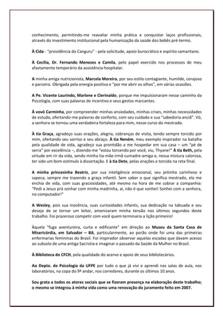 conhecimento, permitindo-me reavaliar minha prática e conquistar laços profissionais,
através do investimento institucional pela humanização da saúde dos bebês pré-termo.

À Cida - “providência do Canguru” - pela solicitude, apoio burocrático e espírito samaritano.

À Cecília, Dr. Fernando Menezes e Camila, pelo papel exercido nos processos de meu
afastamento temporário da assistência hospitalar.

A minha amiga nutricionista, Marcela Moreira, por seu estilo contagiante, humilde, corajoso
e parceiro. Obrigada pela energia positiva e “por me abrir os olhos”, em várias ocasiões.

A Pe. Vicente Laurindo, Marlene e Clerinaldo, porque me impulsionaram nesse caminho da
Psicologia, com suas palavras de incentivo e seus gestos marcantes.

À vovó Carminha, por compreender minhas ansiedades, minhas crises, minhas necessidades
de estudo, ofertando-me palavras de conforto, com seu cuidado e sua “sabedoria anciã”. Vó,
a senhora se tornou uma verdadeira fortaleza para mim, nesse curso do mestrado.

À tia Graça, agradeço suas orações, alegria, cobranças de visita, tendo sempre torcido por
mim, ofertando seu sorriso e seu abraço. À tia Neném, meu exemplo inspirador na batalha
pela qualidade de vida, agradeço sua prontidão a me hospedar em sua casa – um “pé de
serra” por excelência –, dizendo-me “estou torcendo por você, viu, Thyane!” À tia Beth, pela
virtude em rir da vida, sendo minha tia-mãe-irmã-cumadre-amiga e, nessa mistura calorosa,
ter sido um bom estímulo à dissertação. E à tia Dete, pelas orações e torcida na reta final.

A minha princesinha Beatriz, por sua inteligência emocional, seu jeitinho carinhoso e
sapeca, sempre me trazendo a graça infantil. Sem saber o que significa mestrado, ela me
enchia de vida, com suas graciosidades, até mesmo na hora de me cobrar a companhia:
“Pedi a Jesus prá sonhar com minha madrinha, ai, não é que sonhei! Sonhei com a senhora,
no computador!”

A Wesley, pois sua inocência, suas curiosidades infantis, sua dedicação na tabuada e seu
desejo de se tornar um leitor, amenizaram minha tensão nos últimos segundos deste
trabalho. Foi prazeroso competir com você quem terminaria a lição primeiro!

Àquela “fuga aventureira, curta e edificante” em direção ao Museu da Santa Casa de
Misericórdia, em Salvador – BA, particularmente, ao porão onde foi uma das primeiras
enfermarias femininas do Brasil. Foi inspirador observar aquelas escadas que davam acesso
ao subsolo de uma antiga Sacristia e imaginar o passado da Saúde da Mulher no Brasil.

À Biblioteca do CFCH, pela qualidade do acervo e apoio de seus bibliotecários.

Ao Depto. de Psicologia da UFPE por tudo o que já vivi e aprendi nas salas de aula, nos
laboratórios, na copa do 9ª andar, nos corredores, durante os últimos 10 anos.

Sou grata a todos os atores sociais que se fizeram presença na elaboração deste trabalho;
o mesmo se integrou à minha vida como uma renovação do juramento feito em 2007.
                                                                                                9
 