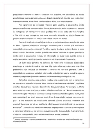 pesquisadora manteve-se atenta a adequar suas questões, em observância ao estado
psicológico da usuária, por vezes, dispondo de palavras de fortalecimento, para restabelecê-
la emocionalmente, assim dando continuidade ao relato, ou o interrompendo.
        Para aprofundar os conteúdos relatados pelas usuárias, a pesquisadora emitia
perguntas conforme o tempo subjetivo da relação de pesquisa, assim respeitando a vontade
da protagonista em não responder certas questões. Uma usuária podia estar mais receptiva
a falar sobre a vida conjugal do que outra; uma delas somente aos poucos ficava mais
propícia a verbalizar sobre sua relação com o bebê, e assim por diante.
        E como já sinalizado no capítulo anterior, a pesquisadora acionou a equipe de saúde
da AMUL, sugerindo intervenção psicológica hospitalar para as usuárias que indicavam a
necessidade desse apoio emocional. Também, sugeria à própria gestante buscar o apoio
clínico; usando da mesma conduta quando esta mesma solicitava o suporte psicológico.
Ainda assim, a pesquisadora realizou tal intervenção por duas vezes, quando avaliou a
urgência subjetiva e verificou que não havia outro psicólogo naquela Organização.
        Em outro caso, percebeu no conteúdo do relato uma necessidade psicoterápica
envolvendo a relação da usuária com sua filha mais velha que estava em casa. Uma
problemática que inclusive se relacionava à vivência do alto risco gravídico. Como a
necessidade se apresentou voltada à intervenção ambulatorial, sugeriu à usuária procurar
um serviço de psicoterapia infantil e emitiu encaminhamento psicológico ao caso.
        Ao final da pesquisa, cada gestante recebeu uma encadernação com as transcrições
de seus relatos. A capa foi intitulada “Meus relatos no nascimento de meu bebê”, seguida de
uma foto da usuária no hospital e de um trecho de suas narrativas. Por exemplo, “... Minha
expectativa era o meu bebê, graças a Deus, tá tudo normal com ele.” A contracapa constava
uma identificação - “Relato de (nome da usuária), durante sua hospitalização na AMUL, onde
nasceu aos (data) seu bebê, (nome do bebê), fruto de sua relação conjugal com (nome do
pai)” - e uma dedicatória da pesquisadora. Somente Atalanta e Pala não receberam este
material. A primeira, por ela ser analfabeta, não iria poder ter controle sobre o que estava
transcrito30. Quanto à Pala, ela recebeu alta antes da pesquisadora concluir as transcrições e
o número de telefone que ela forneceu estava inoperante. Contudo, todas foram orientadas
a procurar a pesquisadora, caso tivessem interesse de acessar o material.

30
  Somente após perder o contato com esta usuária, a pesquisadora percebeu que poderia ter fornecido uma
cópia audiogravada.
                                                                                                          90
 