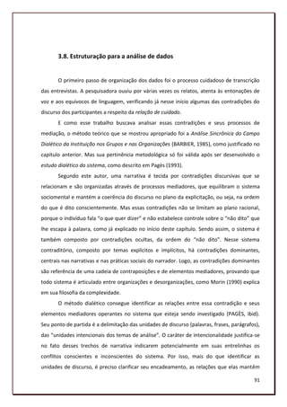 3.8. Estruturação para a análise de dados


       O primeiro passo de organização dos dados foi o processo cuidadoso de transcrição
das entrevistas. A pesquisadora ouviu por várias vezes os relatos, atenta às entonações de
voz e aos equívocos de linguagem, verificando já nesse início algumas das contradições do
discurso dos participantes a respeito da relação de cuidado.
       E como esse trabalho buscava analisar essas contradições e seus processos de
mediação, o método teórico que se mostrou apropriado foi a Análise Sincrônica do Campo
Dialético da Instituição nos Grupos e nas Organizações (BARBIER, 1985), como justificado no
capítulo anterior. Mas sua pertinência metodológica só foi válida após ser desenvolvido o
estudo dialético do sistema, como descrito em Pagès (1993).
       Segundo este autor, uma narrativa é tecida por contradições discursivas que se
relacionam e são organizadas através de processos mediadores, que equilibram o sistema
sociomental e mantém a coerência do discurso no plano da explicitação, ou seja, na ordem
do que é dito conscientemente. Mas essas contradições não se limitam ao plano racional,
porque o indivíduo fala “o que quer dizer” e não estabelece controle sobre o “não dito” que
lhe escapa à palavra, como já explicado no início deste capítulo. Sendo assim, o sistema é
também composto por contradições ocultas, da ordem do “não dito”. Nesse sistema
contraditório, composto por temas explícitos e implícitos, há contradições dominantes,
centrais nas narrativas e nas práticas sociais do narrador. Logo, as contradições dominantes
são referência de uma cadeia de contraposições e de elementos mediadores, provando que
todo sistema é articulado entre organizações e desorganizações, como Morin (1990) explica
em sua filosofia da complexidade.
       O método dialético consegue identificar as relações entre essa contradição e seus
elementos mediadores operantes no sistema que esteja sendo investigado (PAGÈS, ibid).
Seu ponto de partida é a delimitação das unidades de discurso (palavras, frases, parágrafos),
das “unidades intencionais dos temas de análise”. O caráter de intencionalidade justifica-se
no fato desses trechos de narrativa indicarem potencialmente em suas entrelinhas os
conflitos conscientes e inconscientes do sistema. Por isso, mais do que identificar as
unidades de discurso, é preciso clarificar seu encadeamento, as relações que elas mantêm

                                                                                          91
 