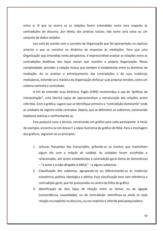 entre si. O que só ocorre se as relações forem entendidas como uma resposta às
contradições do discurso, por efeito, das práticas sociais; não como uma coisa ou um
conjunto de dados isolados.
       Isso está de acordo com o conceito de Organização que foi apresentado no capítulo
anterior e que se constitui na dinâmica de respostas às mediações. Para que uma
Organização seja entendida nesta perspectiva, é imprescindível analisar as relações entre as
contradições dialéticas dos laços sociais que mantêm a própria Organização. Nessa
complexidade, perceber a relação mútua que também é estabelecida entre os domínios de
mediação. Ao se analisar o entrelaçamento das contradições e de suas instâncias
mediadoras, entende-se a maneira da Organização disfarçar suas próprias tensões, como um
sistema coerente e controlado.
       A fim de entender essa dinâmica, Pagès (1993) recomendou o uso de “gráficos de
interpretação”, uma técnica capaz de operacionalizar a estruturação das relações acima
referidas. Com o gráfico, sugere que se identifique primeiro a “contradição dominante” onde
as unidades de registro estão centradas. Depois, que se delimitem os subtemas, construindo
hipóteses teóricas e confrontando-as.
       Esta pesquisa usou a técnica, construindo um gráfico para cada participante. A título
de exemplo, encontra-se em Anexo F a cópia ilustrativa do gráfico de Niké. Para a montagem
dos gráficos, seguiram-se os princípios:


       1.   Leituras flutuantes das transcrições, grifando-se os trechos que mantinham
            algum elo com a relação de cuidado. As unidades foram escolhidas e
            relacionadas, até serem estabelecidas a contradição geral (tema de dominância)
            – “o amor e o ódio dirigidos à AMUL” – e alguns subtemas.
       2.   Classificação dos subtemas, agrupando-os ou diferenciando-os às instâncias
            econômica, política, ideológica e afetiva. Essa classificação teve com referência a
            contradição geral, que foi posicionada no centro da folha do gráfico.
       3.   Identificação de dois tipos de relação entre os temas: ou de ligação
            (concordância, causalidade), ou de contradição. Identificou-se ainda se cada
            relação era explícita no discurso, ou era implícita e inferida pela pesquisadora.



                                                                                                92
 