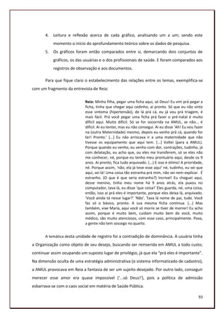 4.   Leitura e reflexão acerca de cada gráfico, analisando um a um; sendo este
            momento o início do aprofundamento teórico sobre os dados de pesquisa.
       5.   Os gráficos foram então comparados entre si, demarcando dois conjuntos de
            gráficos, os das usuárias e o dos profissionais de saúde. E foram comparados aos
            registros de observação e aos documentos.

       Para que fique claro o estabelecimento das relações entre os temas, exemplifica-se
com um fragmento da entrevista de Reia:

                             Reia: Minha filha, pegar uma ficha aqui, só Deus! Eu vim prá pegar a
                             ficha, tinha que chegar aqui cedinho, ai pronto. Só que eu não sinto
                             esse sintoma (hipertensão), de lá prá cá, eu já vou prá triagem, é
                             mais fácil. Prá você pegar uma ficha prá fazer o pré-natal é muito
                             difícil aqui. Muito difícil. Só se for socorrida na AMUL, se não... é
                             difícil. Ai eu tentei, mas eu não consegui. Ai eu disse ‘Ah! Eu vou fazer
                             na (outra Maternidade) mesmo, depois eu venho prá cá, quando for
                             ter! Pronto.’ *...+ Eu não arriscava ir a uma maternidade que não
                             tivesse os equipamento que aqui tem. [...] Voltei (para a AMUL).
                             Porque quando eu venho, eu venho com dor, contrações, tudinho, já
                             com delatação, eu acho que, ou eles me transferem, só se eles não
                             me conhecer, né, porque eu tenho meu prontuário aqui, desde os 9
                             anos. Ai pronto, fica tudo arquivado. (...) E isso é ótimo! A prioridade,
                             né. Porque assim, ‘não, ela já teve esse aqui’ né, tudinho, eu sei que
                             aqui, sei lá! Uma coisa tão estranha prá mim, não sei nem explicar. É
                             estranho. (O que é que seria estranho?) Incrivel! Eu cheguei aqui,
                             desse menino, tinha meu nome há 9 anos atrás, ela puxou no
                             computador, tava lá, eu disse ‘que coisa!’ Eles guarda, né, uma coisa,
                             então, isso ai prá eles é importante, porque eles deixa lá, arquivado.
                             ‘Você ainda tá nesse lugar?’ ‘Não’. Tava lá nome de pai, tudo. Você
                             faz só o básico, pronto. A sua mesma ficha continua. (...) Mas
                             também, vixe Maria, aqui você só morre se tiver de morrer! Eu acho
                             assim, porque é muito bem, cuidam muito bem de você, muito
                             médico, são muito atenciosos, com esse caso, principalmente. Poxa,
                             a gente não tem sossego no quarto.


       A temática desta unidade de registro foi a contradição de dominância. A usuária tinha
a Organização como objeto de seu desejo, buscando ser reinserida em AMUL a todo custo;
continuar assim ocupando um suposto lugar de privilégio, já que ela “prá eles é importante”.
Na dimensão oculta de uma estratégia administrativa (o sistema informatizado de cadastro),
a AMUL provocava em Reia a fantasia de ser um sujeito desejado. Por outro lado, conseguir
merecer esse amor era quase impossível (‘...só Deus!’), pois a política de admissão
esbarrava-se com o caos social em matéria de Saúde Pública.

                                                                                                   93
 