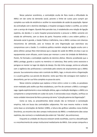 Nesse patamar econômico, a contradição oculta de Reia revela a dificuldade da
AMUL em dar conta da demanda social, perante o limite de custos para cumprir por
completo sua razão de existência e acolher às necessidades de saúde da população. Apesar
da contradição com o domínio ideológico, o hospital conseguia mediar o conflito, ao contar
com o serviço de triagem. Quando Reia percebe isso, é estabelecida uma relação de ligação
explícita, ela decidiu ir a outro hospital provisoriamente e procurar a AMUL somente em
estado de sofrimento, com as dores do parto. Passamos então a uma ordem política: a
demanda social é grande, a Saúde Pública é deficitária, mas a AMUL contava com diversos
mecanismos de admissão, pois se tratava de uma Organização que exercitava seu
compromisso com a Saúde. E a instância política mantém relação de ligação oculta com o
plano afetivo: porque Reia internalizava que a equipe de saúde de AMUL era boa e que os
equipamentos eram eficazes, assim lutava por merecer o amor da Unidade de Referência.
Porém, foi formada a contradição explícita do domínio afetivo. Mesmo acreditando que a
AMUL protege, guarda a usuária na memória e é atenciosa, Reia sentiu como excessivo e
perigoso se manter no lugar de objeto de desejo. Ela não tinha sossego, sentia-se sufocada
com a vigilância dos profissionais e controlada pelo sistema de arquivamento que a AMUL
possuía. Sua autonomia estava sob o controle da AMUL, logo, o vínculo entre a Organização
e a usuária ganhou sua parcela de desamor, tanto que Reia não conseguia nem explicar o
desconforto, por ter sua ficha completa na posse do outro.
       Nesse sistema complexo que explana o limiar entre o amor e o ódio, os paradoxos
eram mediados pelo atalho que Reia estabeleceu, com fins de comover a AMUL e conseguir
vaga. Ligada explicitamente a essa mediação afetiva, agia a mediação ideológica: a AMUL era
competente e comprometida em cuidar do outro. E estruturadas essas relações, verificou-se
nesta unidade intencional de Reia a presença do tema “a função paterna da Organização”.
       Como se nota, os procedimentos deste estudo não se limitaram à constatação
empírica, indo em busca das contradições subjacentes. Por esse mesmo motivo e tendo
como base as orientações de Barbier (1985), a leitura dos gráficos subsidiou nossa Análise
Sincrônica, ao encontro dos dois campos institucionais da AMUL: o mediatizante (das coisas
explícitas, das normas) e o mediatizado (da ordem do “não dito”, das antinormas).
       Enquanto as unidades de discurso estavam sendo escolhidas, ocorria a decodificação
e o reconhecimento do campo institucional mediatizante da AMUL. Este campo compunha a

                                                                                          94
 