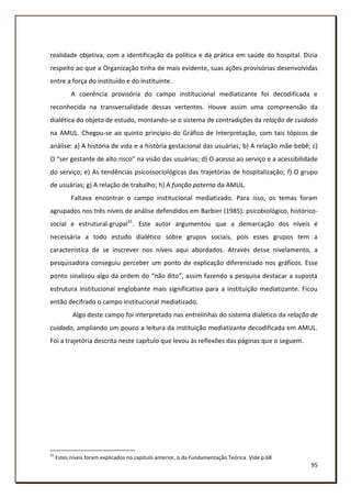 realidade objetiva, com a identificação da política e da prática em saúde do hospital. Dizia
respeito ao que a Organização tinha de mais evidente, suas ações provisórias desenvolvidas
entre a força do instituído e do instituinte.
           A coerência provisória do campo institucional mediatizante foi decodificada e
reconhecida na transversalidade dessas vertentes. Houve assim uma compreensão da
dialética do objeto de estudo, montando-se o sistema de contradições da relação de cuidado
na AMUL. Chegou-se ao quinto princípio do Gráfico de Interpretação, com tais tópicos de
análise: a) A história de vida e a história gestacional das usuárias; b) A relação mãe-bebê; c)
O “ser gestante de alto risco” na visão das usuárias; d) O acesso ao serviço e a acessibilidade
do serviço; e) As tendências psicossociológicas das trajetórias de hospitalização; f) O grupo
de usuárias; g) A relação de trabalho; h) A função paterna da AMUL.
           Faltava encontrar o campo institucional mediatizado. Para isso, os temas foram
agrupados nos três níveis de análise defendidos em Barbier (1985): psicobiológico, histórico-
social e estrutural-grupal31. Este autor argumentou que a demarcação dos níveis é
necessária a todo estudo dialético sobre grupos sociais, pois esses grupos tem a
característica de se inscrever nos níveis aqui abordados. Através desse nivelamento, a
pesquisadora conseguiu perceber um ponto de explicação diferenciado nos gráficos. Esse
ponto sinalizou algo da ordem do “não dito”, assim fazendo a pesquisa destacar a suposta
estrutura institucional englobante mais significativa para a instituição mediatizante. Ficou
então decifrado o campo institucional mediatizado.
            Algo deste campo foi interpretado nas entrelinhas do sistema dialético da relação de
cuidado, ampliando um pouco a leitura da instituição mediatizante decodificada em AMUL.
Foi a trajetória descrita neste capítulo que levou às reflexões das páginas que o seguem.




31
     Estes níveis foram explicados no capítulo anterior, o da Fundamentação Teórica. Vide p.68
                                                                                                 95
 